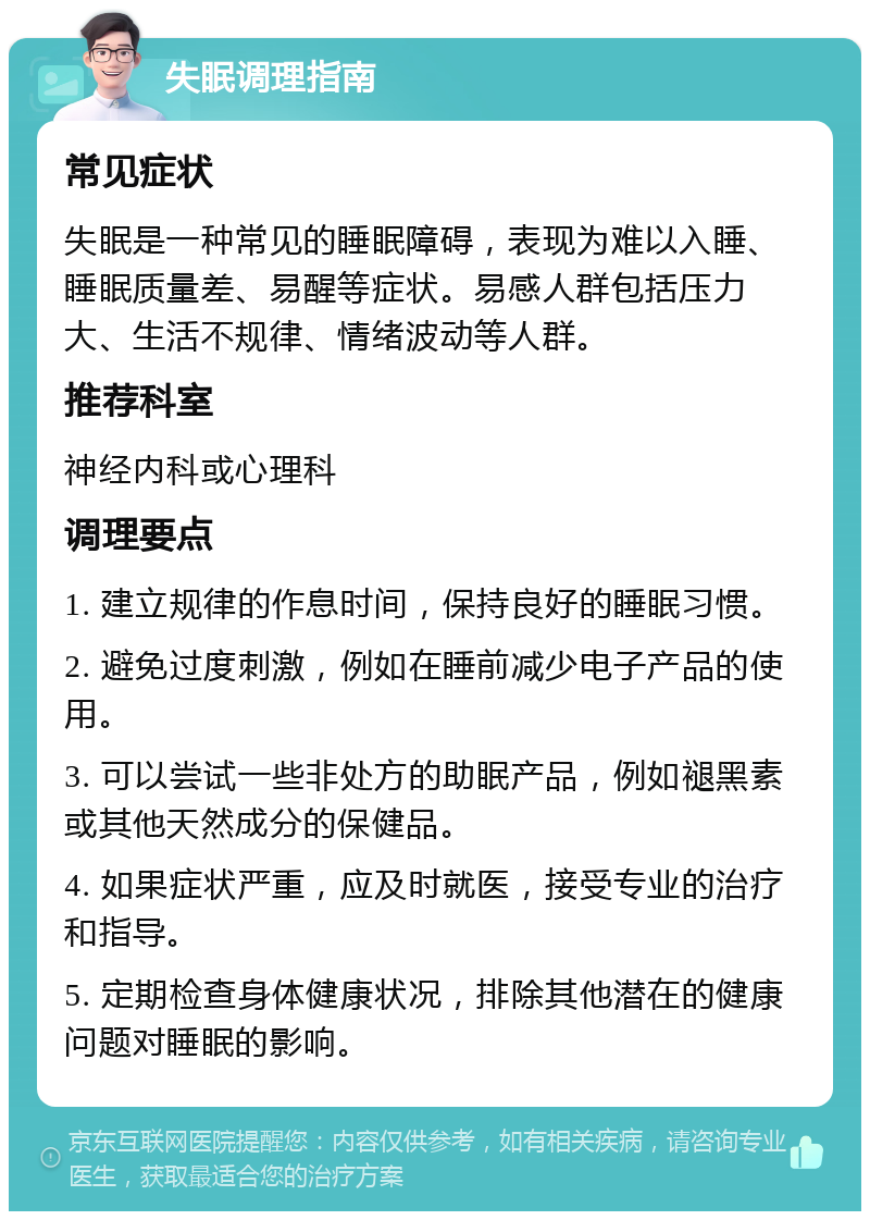 失眠调理指南 常见症状 失眠是一种常见的睡眠障碍，表现为难以入睡、睡眠质量差、易醒等症状。易感人群包括压力大、生活不规律、情绪波动等人群。 推荐科室 神经内科或心理科 调理要点 1. 建立规律的作息时间，保持良好的睡眠习惯。 2. 避免过度刺激，例如在睡前减少电子产品的使用。 3. 可以尝试一些非处方的助眠产品，例如褪黑素或其他天然成分的保健品。 4. 如果症状严重，应及时就医，接受专业的治疗和指导。 5. 定期检查身体健康状况，排除其他潜在的健康问题对睡眠的影响。