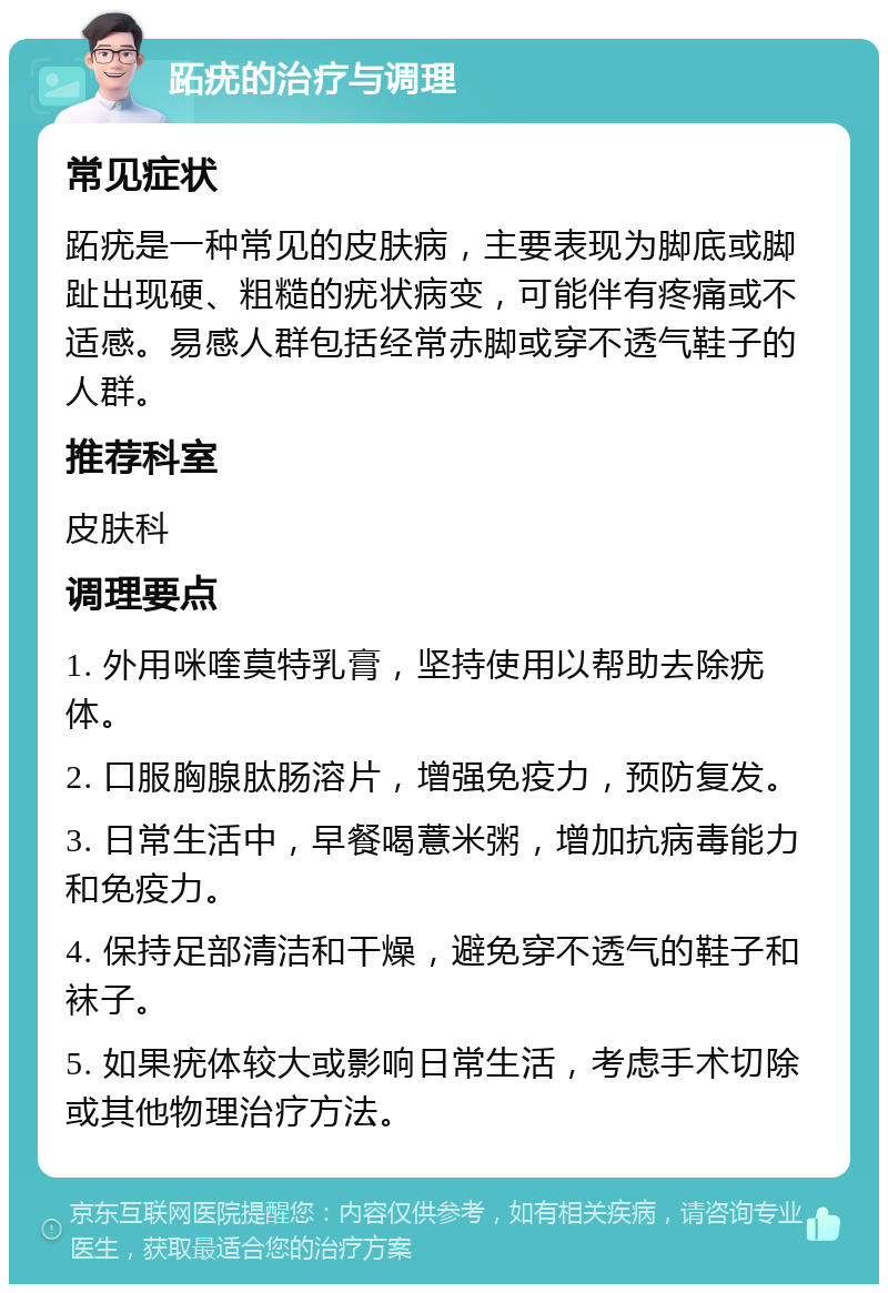 跖疣的治疗与调理 常见症状 跖疣是一种常见的皮肤病，主要表现为脚底或脚趾出现硬、粗糙的疣状病变，可能伴有疼痛或不适感。易感人群包括经常赤脚或穿不透气鞋子的人群。 推荐科室 皮肤科 调理要点 1. 外用咪喹莫特乳膏，坚持使用以帮助去除疣体。 2. 口服胸腺肽肠溶片，增强免疫力，预防复发。 3. 日常生活中，早餐喝薏米粥，增加抗病毒能力和免疫力。 4. 保持足部清洁和干燥，避免穿不透气的鞋子和袜子。 5. 如果疣体较大或影响日常生活，考虑手术切除或其他物理治疗方法。