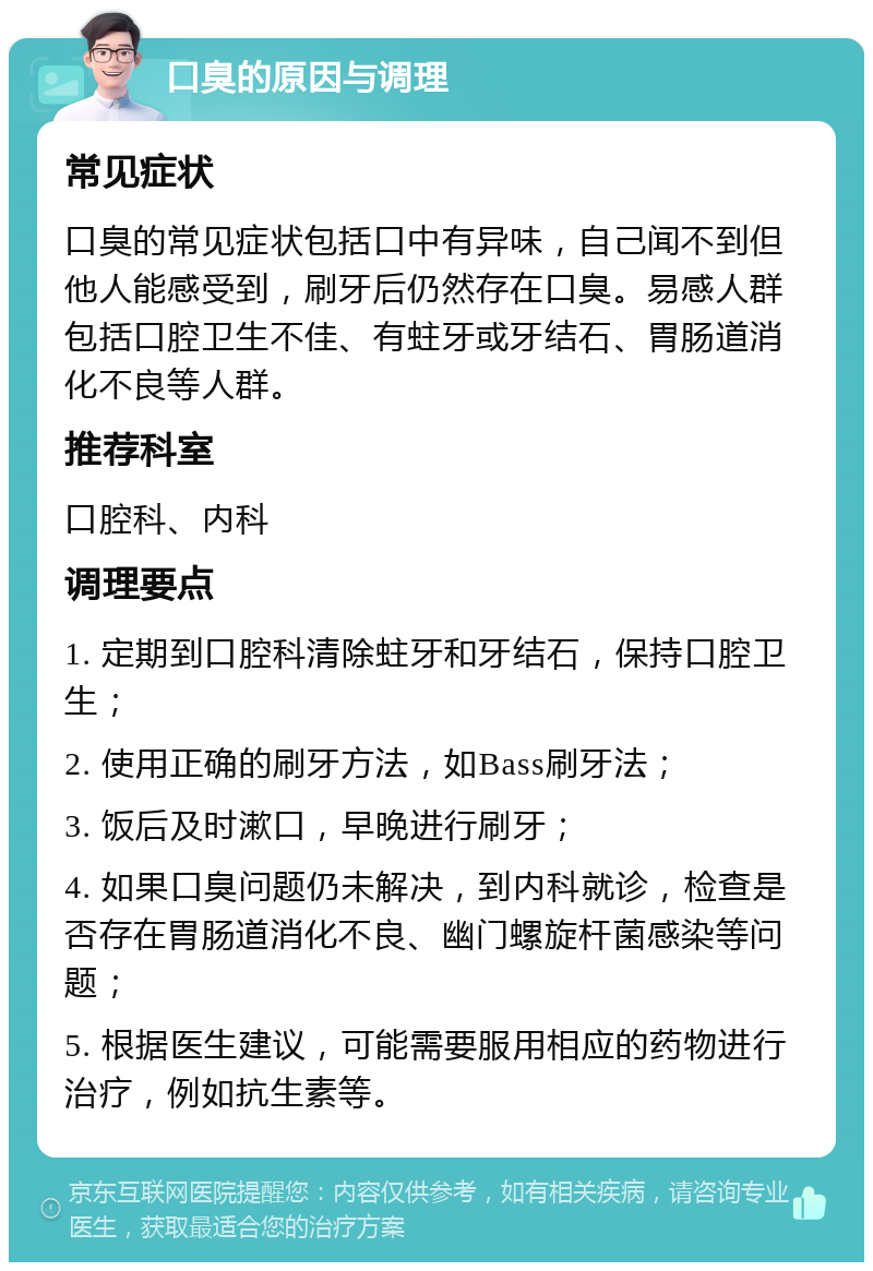 口臭的原因与调理 常见症状 口臭的常见症状包括口中有异味，自己闻不到但他人能感受到，刷牙后仍然存在口臭。易感人群包括口腔卫生不佳、有蛀牙或牙结石、胃肠道消化不良等人群。 推荐科室 口腔科、内科 调理要点 1. 定期到口腔科清除蛀牙和牙结石，保持口腔卫生； 2. 使用正确的刷牙方法，如Bass刷牙法； 3. 饭后及时漱口，早晚进行刷牙； 4. 如果口臭问题仍未解决，到内科就诊，检查是否存在胃肠道消化不良、幽门螺旋杆菌感染等问题； 5. 根据医生建议，可能需要服用相应的药物进行治疗，例如抗生素等。