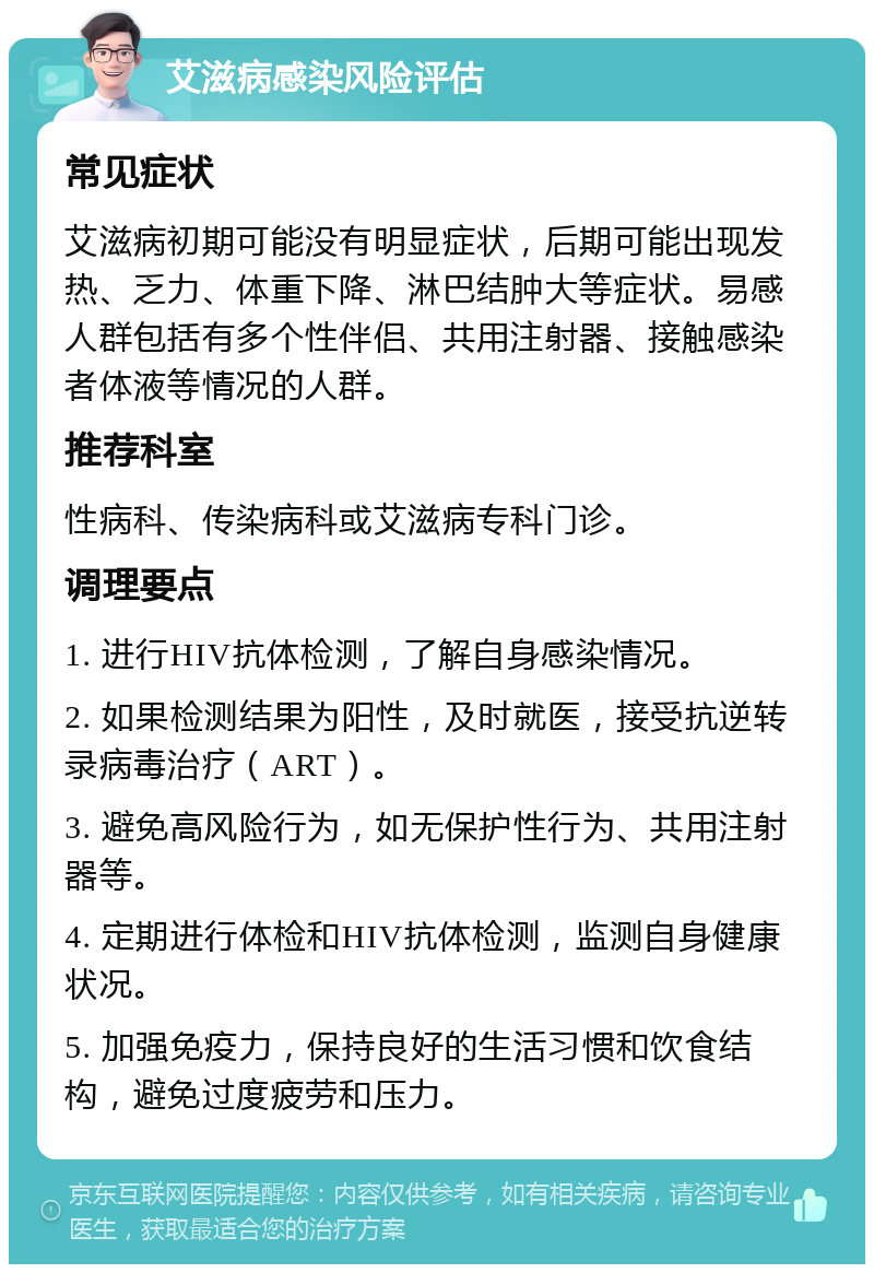 艾滋病感染风险评估 常见症状 艾滋病初期可能没有明显症状，后期可能出现发热、乏力、体重下降、淋巴结肿大等症状。易感人群包括有多个性伴侣、共用注射器、接触感染者体液等情况的人群。 推荐科室 性病科、传染病科或艾滋病专科门诊。 调理要点 1. 进行HIV抗体检测，了解自身感染情况。 2. 如果检测结果为阳性，及时就医，接受抗逆转录病毒治疗（ART）。 3. 避免高风险行为，如无保护性行为、共用注射器等。 4. 定期进行体检和HIV抗体检测，监测自身健康状况。 5. 加强免疫力，保持良好的生活习惯和饮食结构，避免过度疲劳和压力。