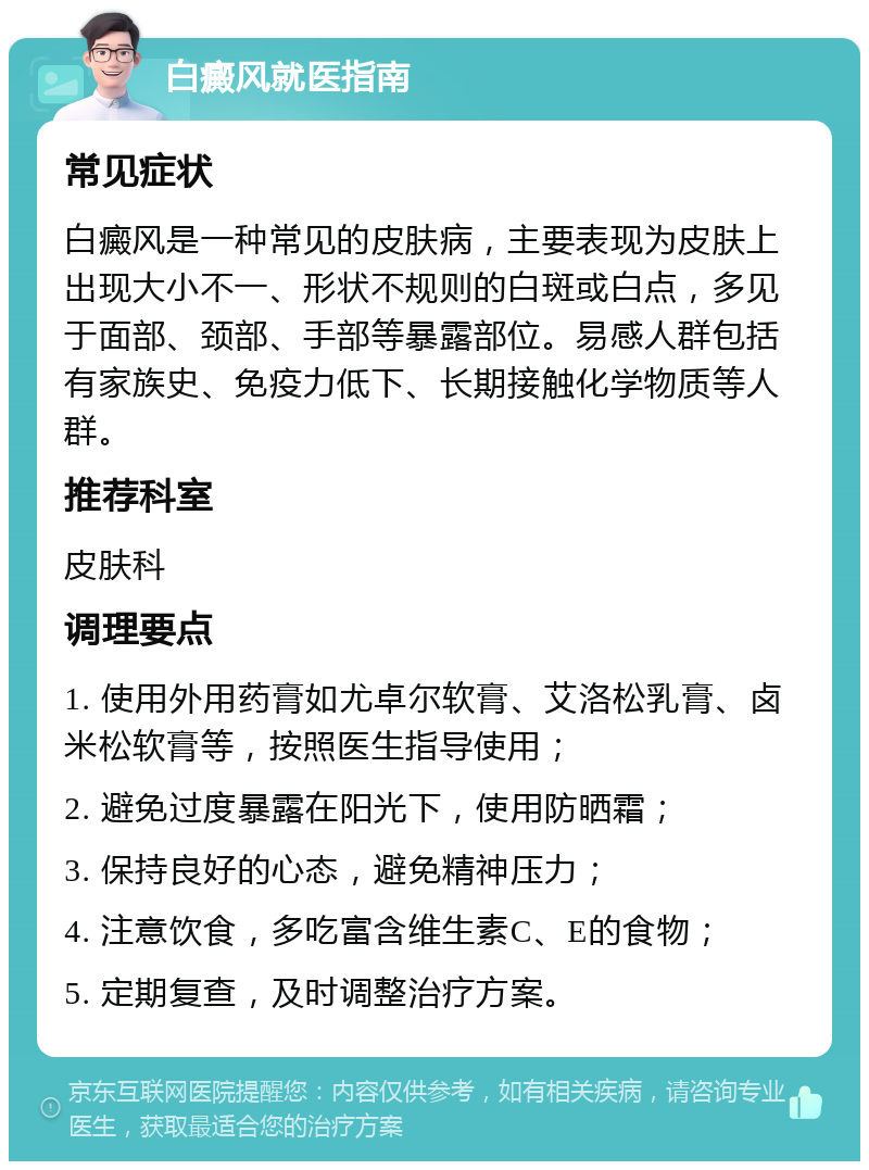 白癜风就医指南 常见症状 白癜风是一种常见的皮肤病，主要表现为皮肤上出现大小不一、形状不规则的白斑或白点，多见于面部、颈部、手部等暴露部位。易感人群包括有家族史、免疫力低下、长期接触化学物质等人群。 推荐科室 皮肤科 调理要点 1. 使用外用药膏如尤卓尔软膏、艾洛松乳膏、卤米松软膏等，按照医生指导使用； 2. 避免过度暴露在阳光下，使用防晒霜； 3. 保持良好的心态，避免精神压力； 4. 注意饮食，多吃富含维生素C、E的食物； 5. 定期复查，及时调整治疗方案。