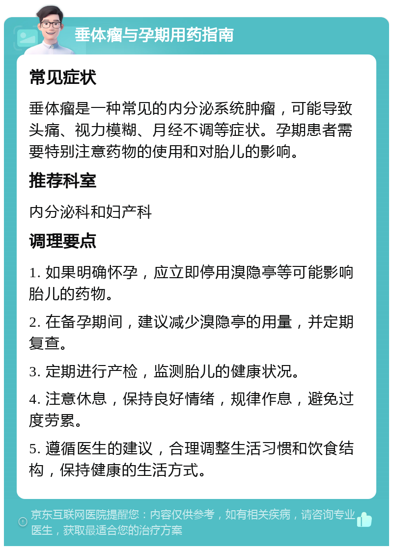 垂体瘤与孕期用药指南 常见症状 垂体瘤是一种常见的内分泌系统肿瘤，可能导致头痛、视力模糊、月经不调等症状。孕期患者需要特别注意药物的使用和对胎儿的影响。 推荐科室 内分泌科和妇产科 调理要点 1. 如果明确怀孕，应立即停用溴隐亭等可能影响胎儿的药物。 2. 在备孕期间，建议减少溴隐亭的用量，并定期复查。 3. 定期进行产检，监测胎儿的健康状况。 4. 注意休息，保持良好情绪，规律作息，避免过度劳累。 5. 遵循医生的建议，合理调整生活习惯和饮食结构，保持健康的生活方式。