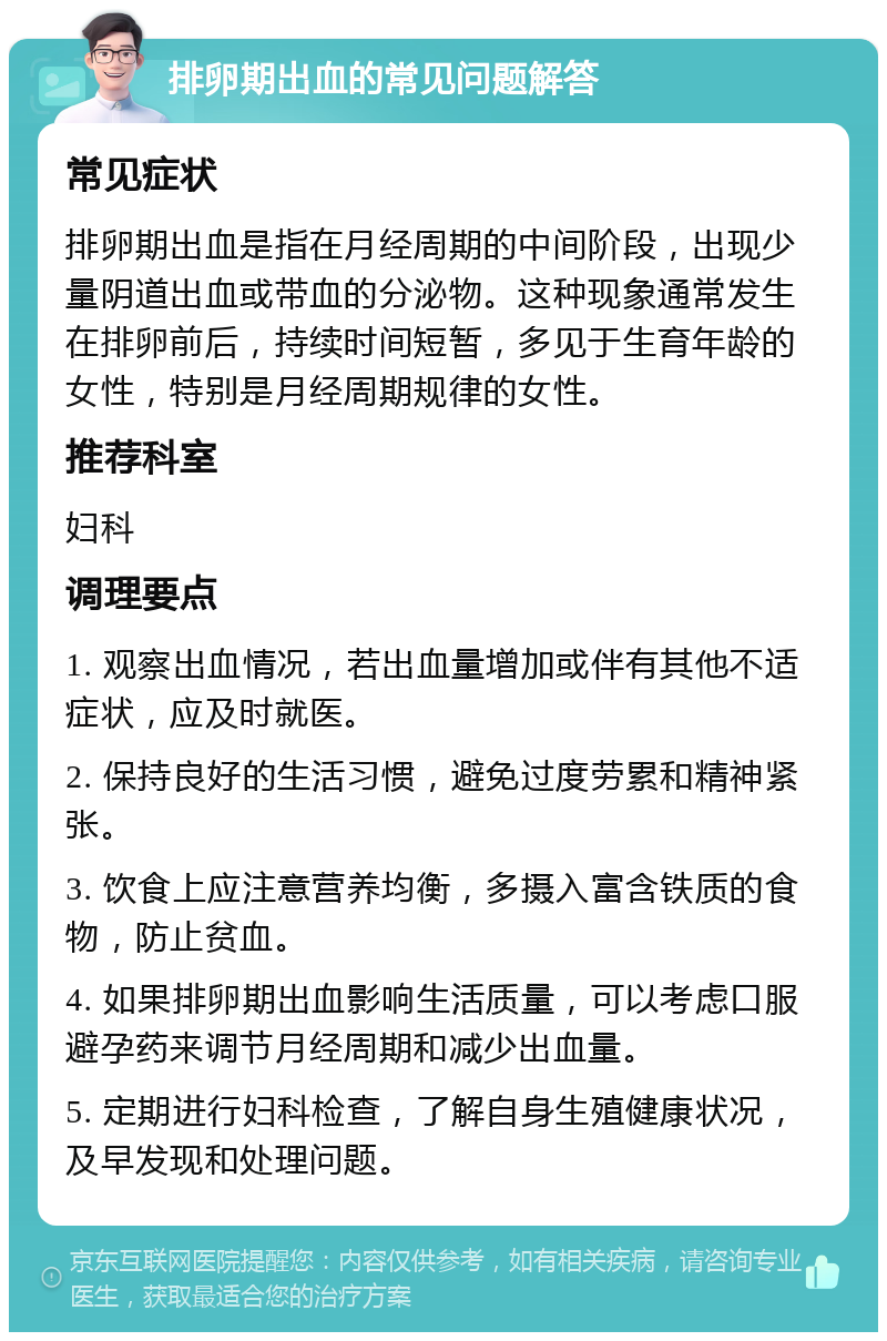 排卵期出血的常见问题解答 常见症状 排卵期出血是指在月经周期的中间阶段，出现少量阴道出血或带血的分泌物。这种现象通常发生在排卵前后，持续时间短暂，多见于生育年龄的女性，特别是月经周期规律的女性。 推荐科室 妇科 调理要点 1. 观察出血情况，若出血量增加或伴有其他不适症状，应及时就医。 2. 保持良好的生活习惯，避免过度劳累和精神紧张。 3. 饮食上应注意营养均衡，多摄入富含铁质的食物，防止贫血。 4. 如果排卵期出血影响生活质量，可以考虑口服避孕药来调节月经周期和减少出血量。 5. 定期进行妇科检查，了解自身生殖健康状况，及早发现和处理问题。