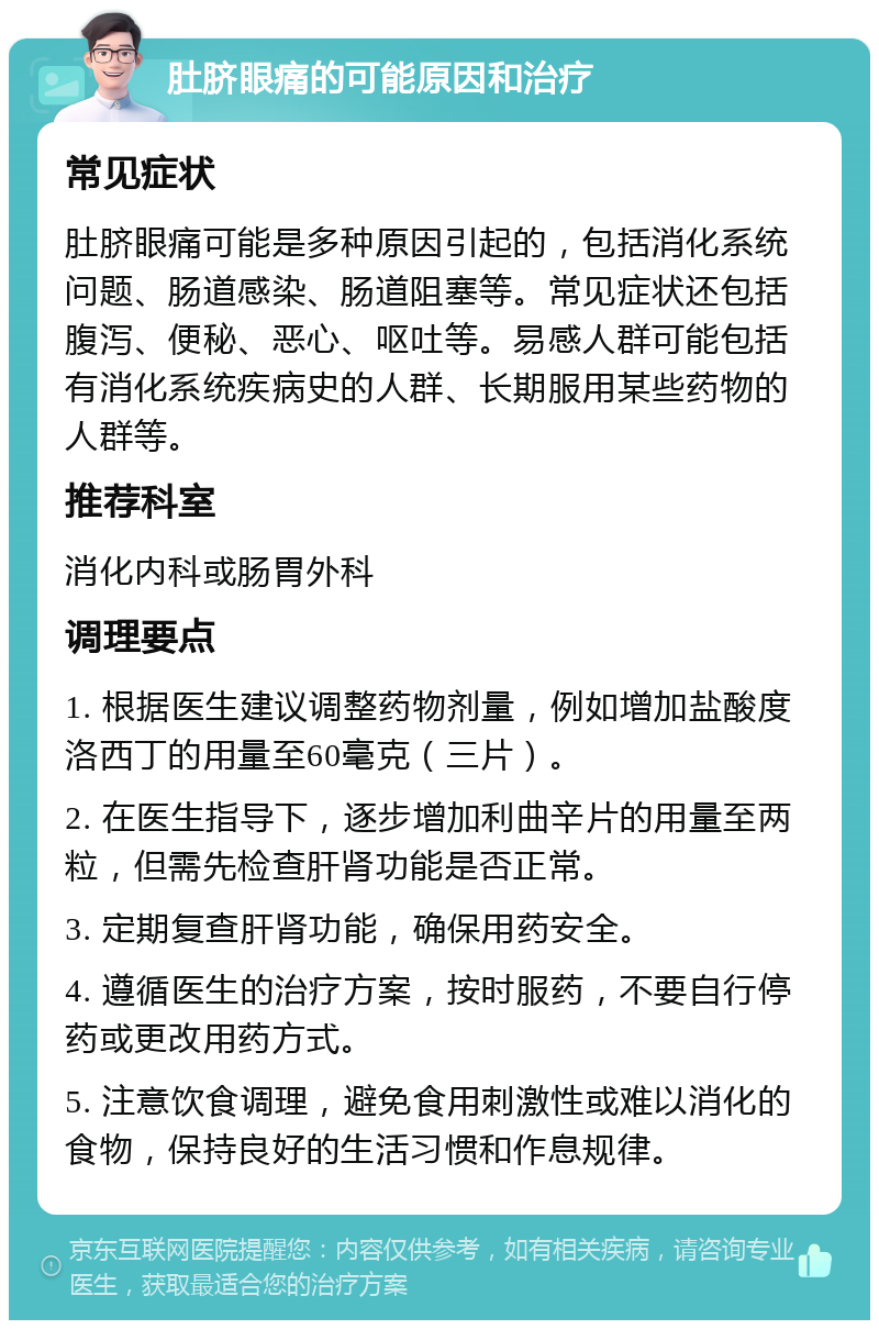 肚脐眼痛的可能原因和治疗 常见症状 肚脐眼痛可能是多种原因引起的，包括消化系统问题、肠道感染、肠道阻塞等。常见症状还包括腹泻、便秘、恶心、呕吐等。易感人群可能包括有消化系统疾病史的人群、长期服用某些药物的人群等。 推荐科室 消化内科或肠胃外科 调理要点 1. 根据医生建议调整药物剂量，例如增加盐酸度洛西丁的用量至60毫克（三片）。 2. 在医生指导下，逐步增加利曲辛片的用量至两粒，但需先检查肝肾功能是否正常。 3. 定期复查肝肾功能，确保用药安全。 4. 遵循医生的治疗方案，按时服药，不要自行停药或更改用药方式。 5. 注意饮食调理，避免食用刺激性或难以消化的食物，保持良好的生活习惯和作息规律。