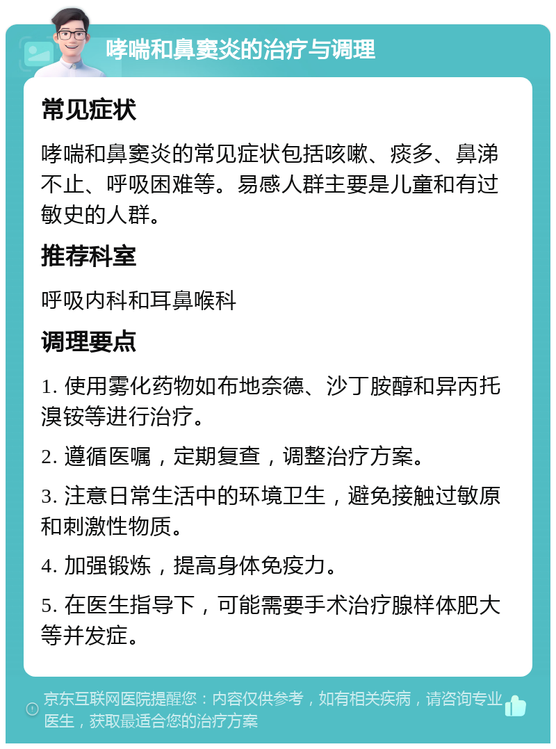 哮喘和鼻窦炎的治疗与调理 常见症状 哮喘和鼻窦炎的常见症状包括咳嗽、痰多、鼻涕不止、呼吸困难等。易感人群主要是儿童和有过敏史的人群。 推荐科室 呼吸内科和耳鼻喉科 调理要点 1. 使用雾化药物如布地奈德、沙丁胺醇和异丙托溴铵等进行治疗。 2. 遵循医嘱，定期复查，调整治疗方案。 3. 注意日常生活中的环境卫生，避免接触过敏原和刺激性物质。 4. 加强锻炼，提高身体免疫力。 5. 在医生指导下，可能需要手术治疗腺样体肥大等并发症。