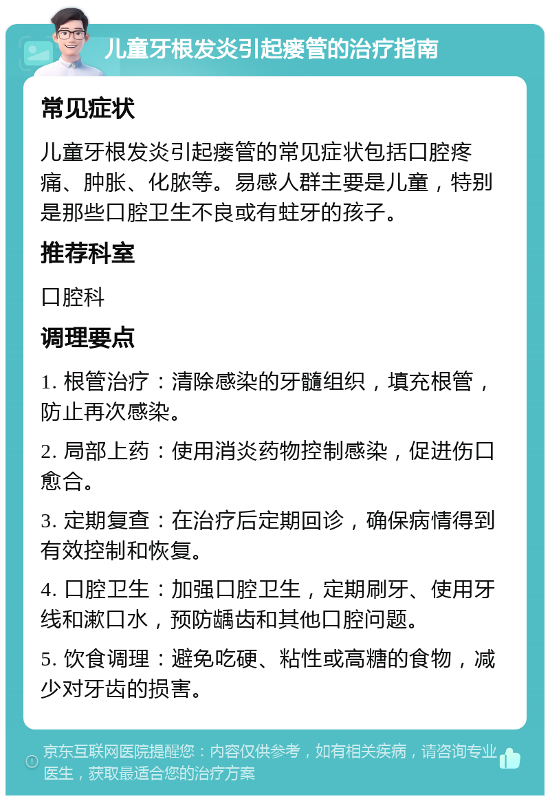 儿童牙根发炎引起瘘管的治疗指南 常见症状 儿童牙根发炎引起瘘管的常见症状包括口腔疼痛、肿胀、化脓等。易感人群主要是儿童，特别是那些口腔卫生不良或有蛀牙的孩子。 推荐科室 口腔科 调理要点 1. 根管治疗：清除感染的牙髓组织，填充根管，防止再次感染。 2. 局部上药：使用消炎药物控制感染，促进伤口愈合。 3. 定期复查：在治疗后定期回诊，确保病情得到有效控制和恢复。 4. 口腔卫生：加强口腔卫生，定期刷牙、使用牙线和漱口水，预防龋齿和其他口腔问题。 5. 饮食调理：避免吃硬、粘性或高糖的食物，减少对牙齿的损害。