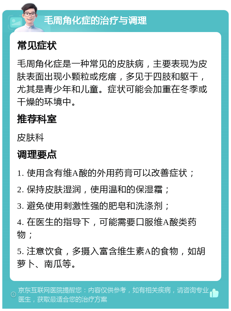 毛周角化症的治疗与调理 常见症状 毛周角化症是一种常见的皮肤病，主要表现为皮肤表面出现小颗粒或疙瘩，多见于四肢和躯干，尤其是青少年和儿童。症状可能会加重在冬季或干燥的环境中。 推荐科室 皮肤科 调理要点 1. 使用含有维A酸的外用药膏可以改善症状； 2. 保持皮肤湿润，使用温和的保湿霜； 3. 避免使用刺激性强的肥皂和洗涤剂； 4. 在医生的指导下，可能需要口服维A酸类药物； 5. 注意饮食，多摄入富含维生素A的食物，如胡萝卜、南瓜等。