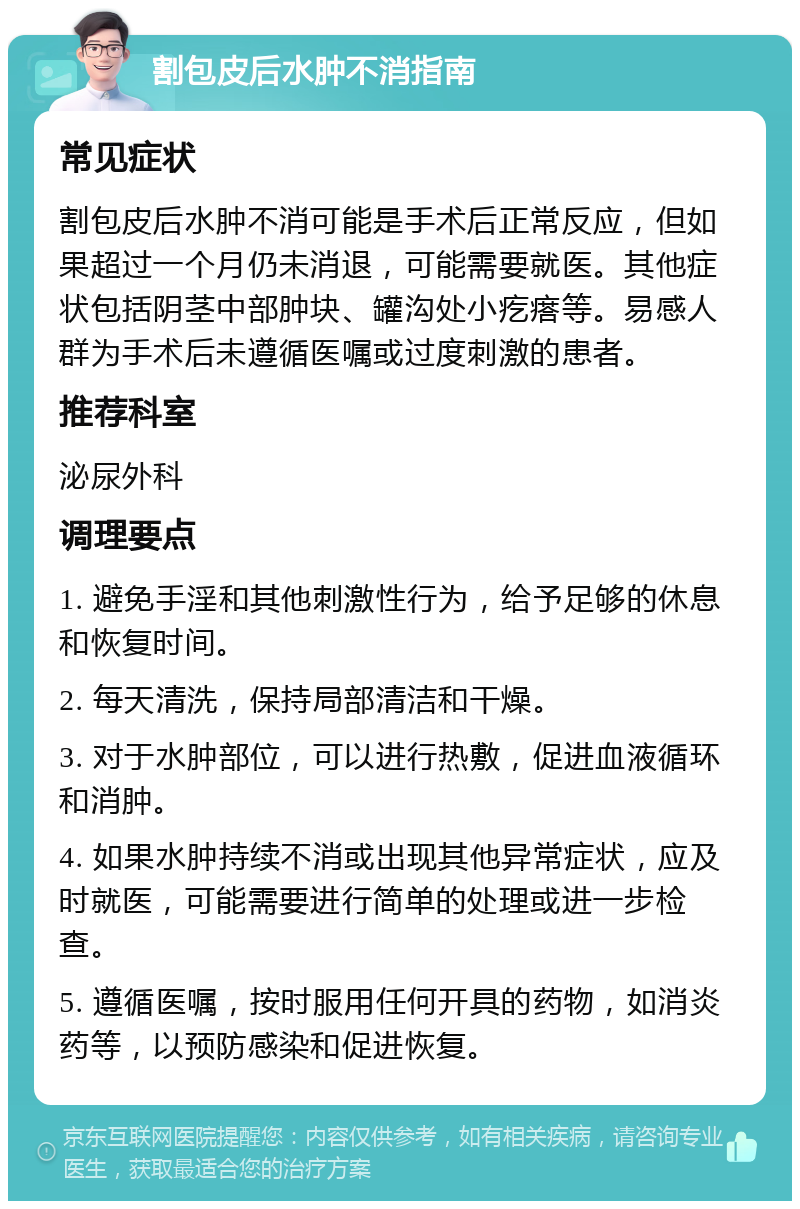 割包皮后水肿不消指南 常见症状 割包皮后水肿不消可能是手术后正常反应，但如果超过一个月仍未消退，可能需要就医。其他症状包括阴茎中部肿块、罐沟处小疙瘩等。易感人群为手术后未遵循医嘱或过度刺激的患者。 推荐科室 泌尿外科 调理要点 1. 避免手淫和其他刺激性行为，给予足够的休息和恢复时间。 2. 每天清洗，保持局部清洁和干燥。 3. 对于水肿部位，可以进行热敷，促进血液循环和消肿。 4. 如果水肿持续不消或出现其他异常症状，应及时就医，可能需要进行简单的处理或进一步检查。 5. 遵循医嘱，按时服用任何开具的药物，如消炎药等，以预防感染和促进恢复。