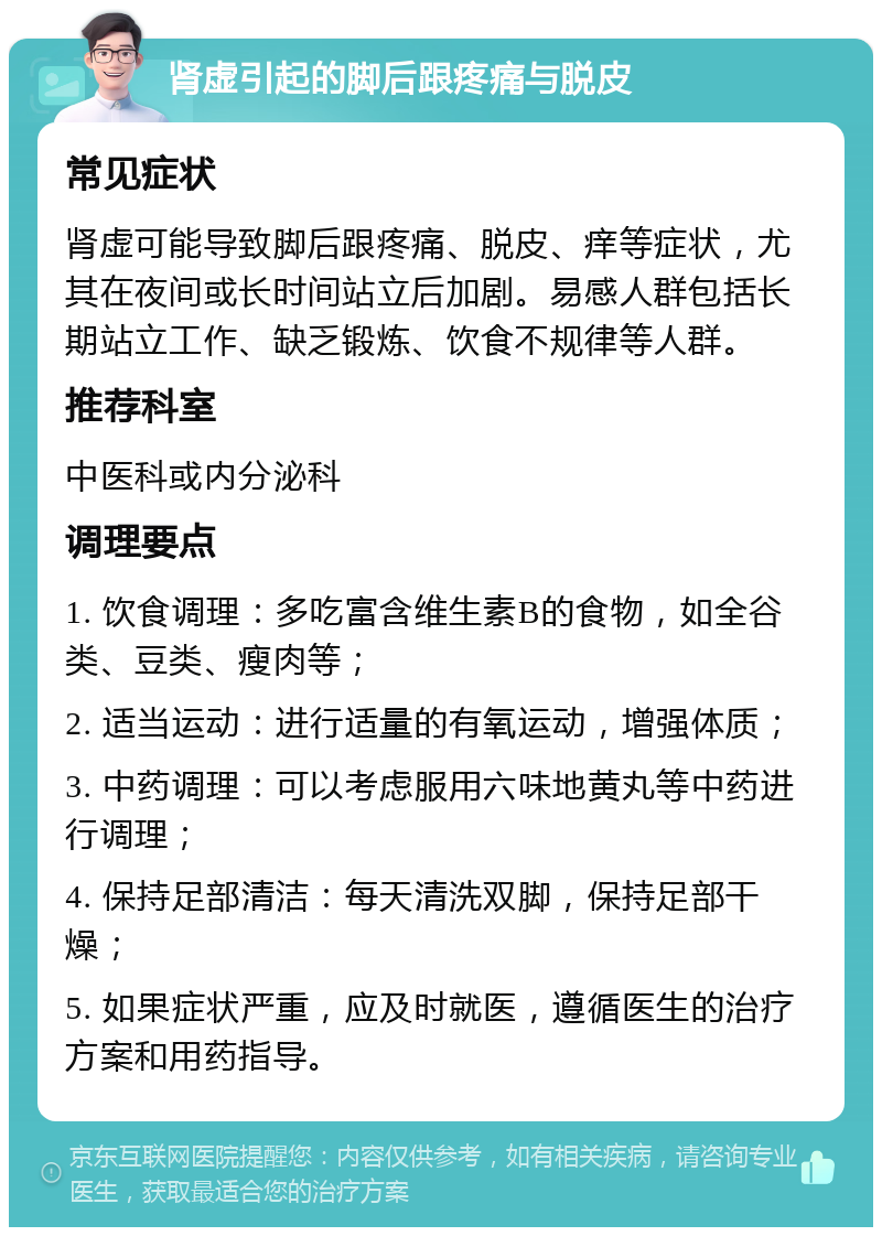 肾虚引起的脚后跟疼痛与脱皮 常见症状 肾虚可能导致脚后跟疼痛、脱皮、痒等症状，尤其在夜间或长时间站立后加剧。易感人群包括长期站立工作、缺乏锻炼、饮食不规律等人群。 推荐科室 中医科或内分泌科 调理要点 1. 饮食调理：多吃富含维生素B的食物，如全谷类、豆类、瘦肉等； 2. 适当运动：进行适量的有氧运动，增强体质； 3. 中药调理：可以考虑服用六味地黄丸等中药进行调理； 4. 保持足部清洁：每天清洗双脚，保持足部干燥； 5. 如果症状严重，应及时就医，遵循医生的治疗方案和用药指导。