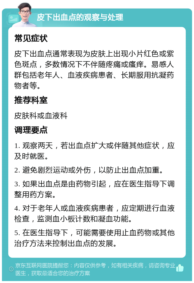 皮下出血点的观察与处理 常见症状 皮下出血点通常表现为皮肤上出现小片红色或紫色斑点，多数情况下不伴随疼痛或瘙痒。易感人群包括老年人、血液疾病患者、长期服用抗凝药物者等。 推荐科室 皮肤科或血液科 调理要点 1. 观察两天，若出血点扩大或伴随其他症状，应及时就医。 2. 避免剧烈运动或外伤，以防止出血点加重。 3. 如果出血点是由药物引起，应在医生指导下调整用药方案。 4. 对于老年人或血液疾病患者，应定期进行血液检查，监测血小板计数和凝血功能。 5. 在医生指导下，可能需要使用止血药物或其他治疗方法来控制出血点的发展。