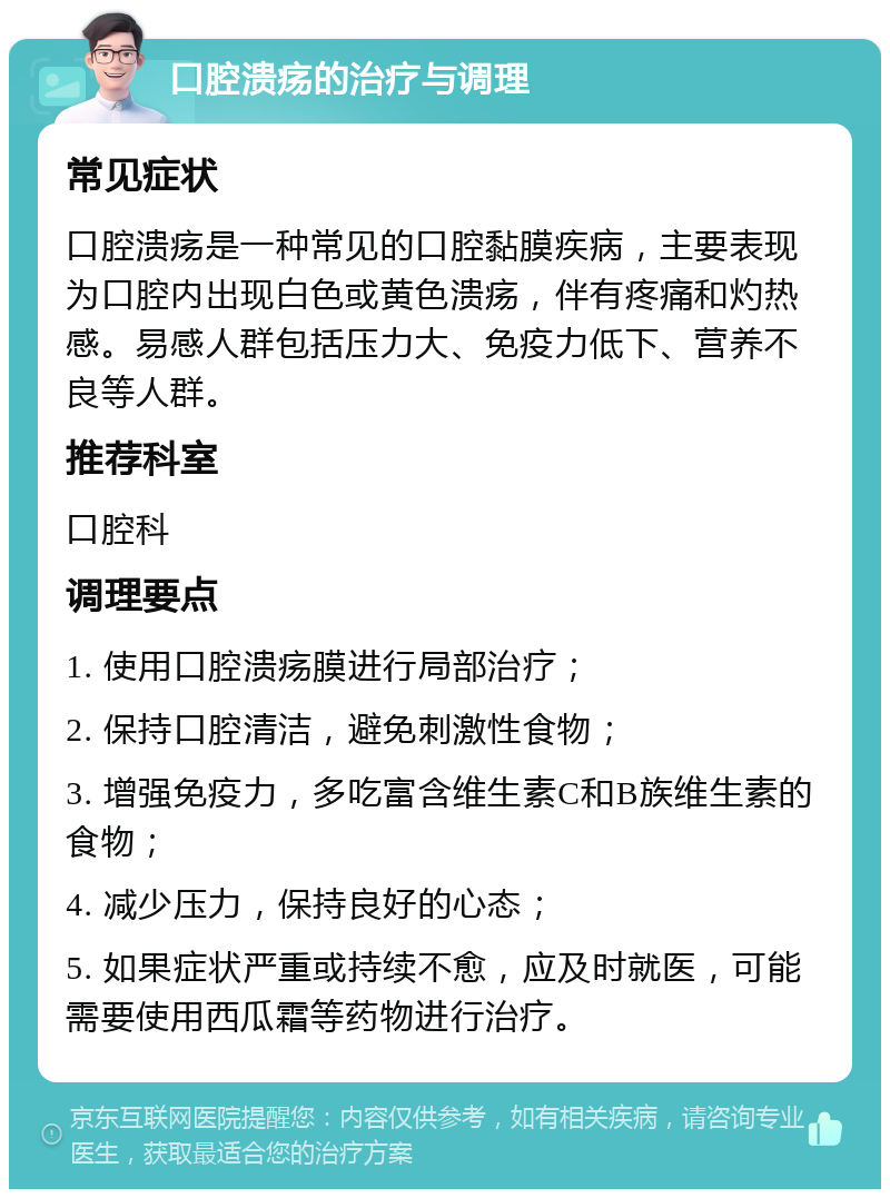 口腔溃疡的治疗与调理 常见症状 口腔溃疡是一种常见的口腔黏膜疾病，主要表现为口腔内出现白色或黄色溃疡，伴有疼痛和灼热感。易感人群包括压力大、免疫力低下、营养不良等人群。 推荐科室 口腔科 调理要点 1. 使用口腔溃疡膜进行局部治疗； 2. 保持口腔清洁，避免刺激性食物； 3. 增强免疫力，多吃富含维生素C和B族维生素的食物； 4. 减少压力，保持良好的心态； 5. 如果症状严重或持续不愈，应及时就医，可能需要使用西瓜霜等药物进行治疗。