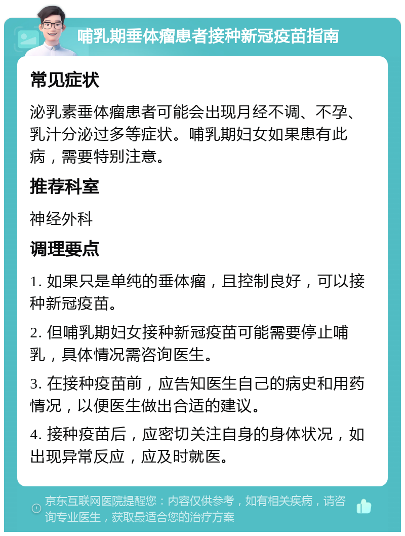 哺乳期垂体瘤患者接种新冠疫苗指南 常见症状 泌乳素垂体瘤患者可能会出现月经不调、不孕、乳汁分泌过多等症状。哺乳期妇女如果患有此病，需要特别注意。 推荐科室 神经外科 调理要点 1. 如果只是单纯的垂体瘤，且控制良好，可以接种新冠疫苗。 2. 但哺乳期妇女接种新冠疫苗可能需要停止哺乳，具体情况需咨询医生。 3. 在接种疫苗前，应告知医生自己的病史和用药情况，以便医生做出合适的建议。 4. 接种疫苗后，应密切关注自身的身体状况，如出现异常反应，应及时就医。