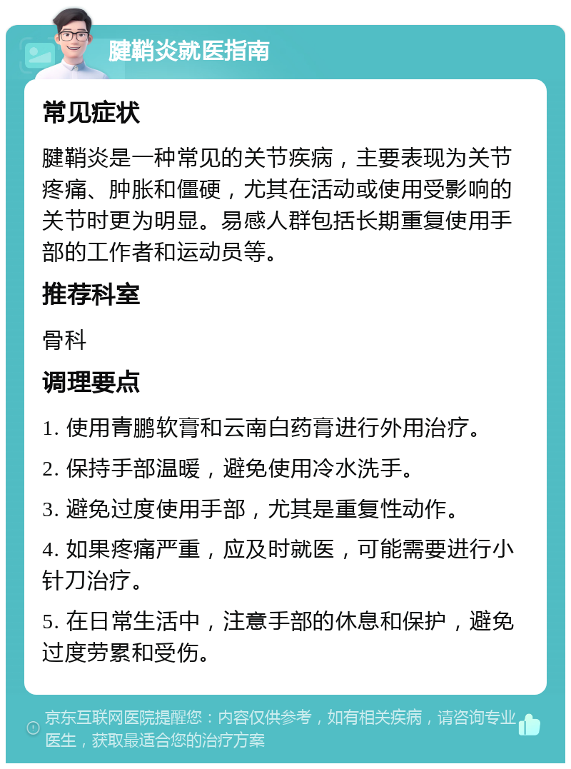 腱鞘炎就医指南 常见症状 腱鞘炎是一种常见的关节疾病，主要表现为关节疼痛、肿胀和僵硬，尤其在活动或使用受影响的关节时更为明显。易感人群包括长期重复使用手部的工作者和运动员等。 推荐科室 骨科 调理要点 1. 使用青鹏软膏和云南白药膏进行外用治疗。 2. 保持手部温暖，避免使用冷水洗手。 3. 避免过度使用手部，尤其是重复性动作。 4. 如果疼痛严重，应及时就医，可能需要进行小针刀治疗。 5. 在日常生活中，注意手部的休息和保护，避免过度劳累和受伤。