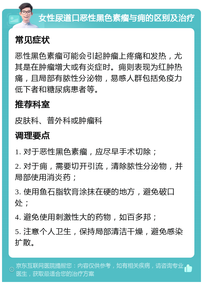 女性尿道口恶性黑色素瘤与痈的区别及治疗 常见症状 恶性黑色素瘤可能会引起肿瘤上疼痛和发热，尤其是在肿瘤增大或有炎症时。痈则表现为红肿热痛，且局部有脓性分泌物，易感人群包括免疫力低下者和糖尿病患者等。 推荐科室 皮肤科、普外科或肿瘤科 调理要点 1. 对于恶性黑色素瘤，应尽早手术切除； 2. 对于痈，需要切开引流，清除脓性分泌物，并局部使用消炎药； 3. 使用鱼石脂软膏涂抹在硬的地方，避免破口处； 4. 避免使用刺激性大的药物，如百多邦； 5. 注意个人卫生，保持局部清洁干燥，避免感染扩散。