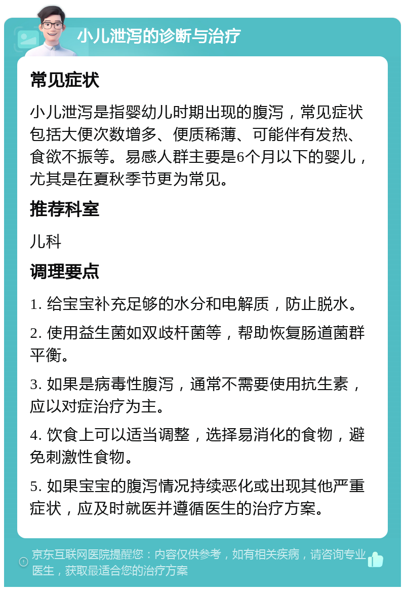 小儿泄泻的诊断与治疗 常见症状 小儿泄泻是指婴幼儿时期出现的腹泻，常见症状包括大便次数增多、便质稀薄、可能伴有发热、食欲不振等。易感人群主要是6个月以下的婴儿，尤其是在夏秋季节更为常见。 推荐科室 儿科 调理要点 1. 给宝宝补充足够的水分和电解质，防止脱水。 2. 使用益生菌如双歧杆菌等，帮助恢复肠道菌群平衡。 3. 如果是病毒性腹泻，通常不需要使用抗生素，应以对症治疗为主。 4. 饮食上可以适当调整，选择易消化的食物，避免刺激性食物。 5. 如果宝宝的腹泻情况持续恶化或出现其他严重症状，应及时就医并遵循医生的治疗方案。