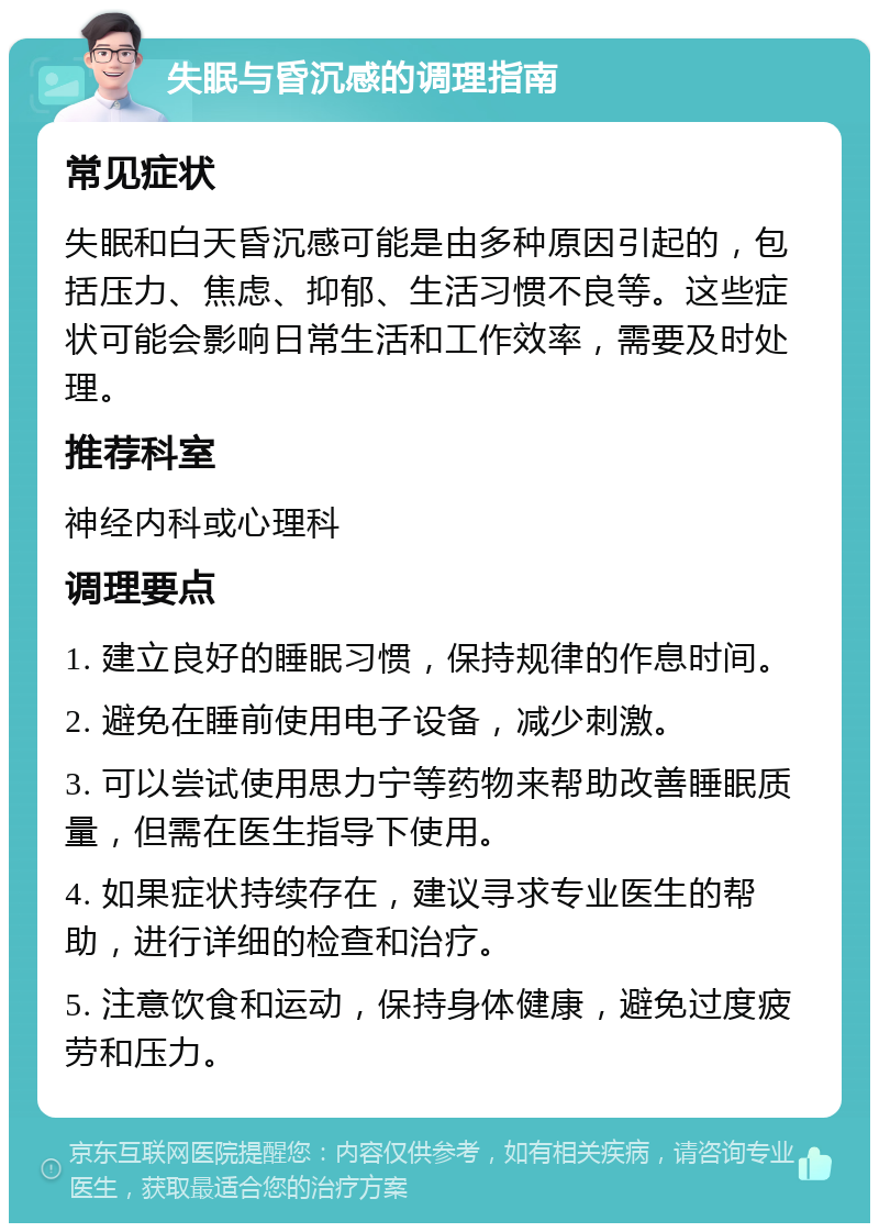 失眠与昏沉感的调理指南 常见症状 失眠和白天昏沉感可能是由多种原因引起的，包括压力、焦虑、抑郁、生活习惯不良等。这些症状可能会影响日常生活和工作效率，需要及时处理。 推荐科室 神经内科或心理科 调理要点 1. 建立良好的睡眠习惯，保持规律的作息时间。 2. 避免在睡前使用电子设备，减少刺激。 3. 可以尝试使用思力宁等药物来帮助改善睡眠质量，但需在医生指导下使用。 4. 如果症状持续存在，建议寻求专业医生的帮助，进行详细的检查和治疗。 5. 注意饮食和运动，保持身体健康，避免过度疲劳和压力。