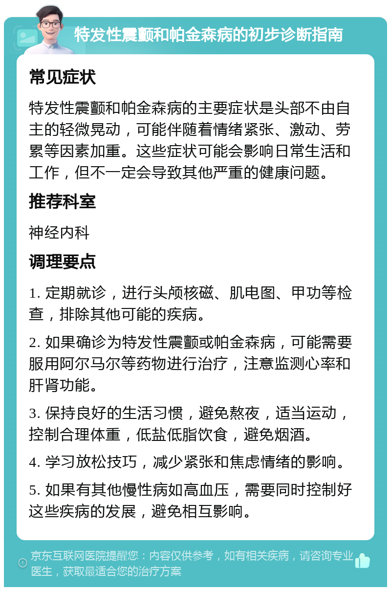 特发性震颤和帕金森病的初步诊断指南 常见症状 特发性震颤和帕金森病的主要症状是头部不由自主的轻微晃动，可能伴随着情绪紧张、激动、劳累等因素加重。这些症状可能会影响日常生活和工作，但不一定会导致其他严重的健康问题。 推荐科室 神经内科 调理要点 1. 定期就诊，进行头颅核磁、肌电图、甲功等检查，排除其他可能的疾病。 2. 如果确诊为特发性震颤或帕金森病，可能需要服用阿尔马尔等药物进行治疗，注意监测心率和肝肾功能。 3. 保持良好的生活习惯，避免熬夜，适当运动，控制合理体重，低盐低脂饮食，避免烟酒。 4. 学习放松技巧，减少紧张和焦虑情绪的影响。 5. 如果有其他慢性病如高血压，需要同时控制好这些疾病的发展，避免相互影响。