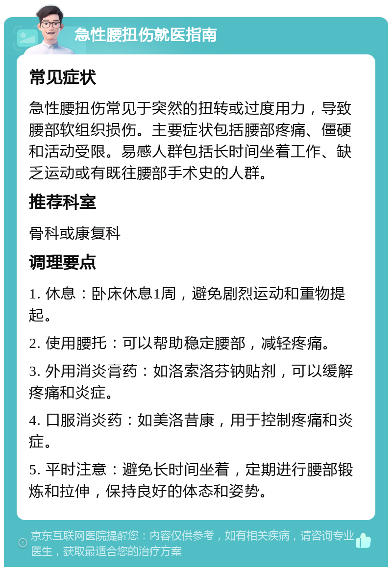 急性腰扭伤就医指南 常见症状 急性腰扭伤常见于突然的扭转或过度用力，导致腰部软组织损伤。主要症状包括腰部疼痛、僵硬和活动受限。易感人群包括长时间坐着工作、缺乏运动或有既往腰部手术史的人群。 推荐科室 骨科或康复科 调理要点 1. 休息：卧床休息1周，避免剧烈运动和重物提起。 2. 使用腰托：可以帮助稳定腰部，减轻疼痛。 3. 外用消炎膏药：如洛索洛芬钠贴剂，可以缓解疼痛和炎症。 4. 口服消炎药：如美洛昔康，用于控制疼痛和炎症。 5. 平时注意：避免长时间坐着，定期进行腰部锻炼和拉伸，保持良好的体态和姿势。