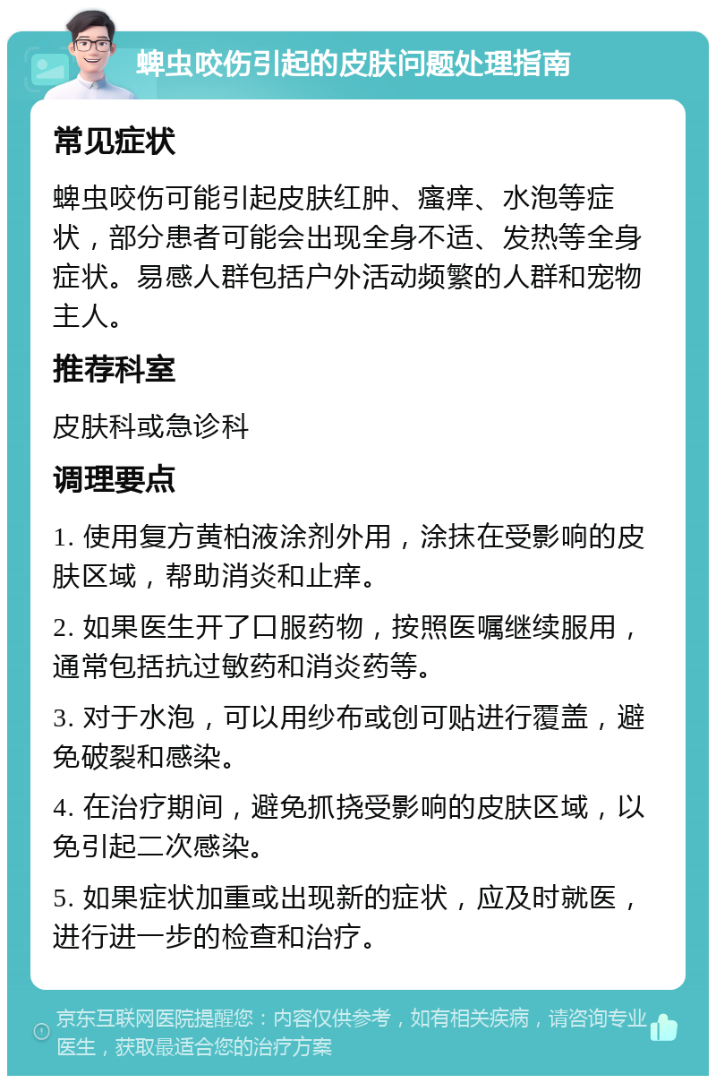 蜱虫咬伤引起的皮肤问题处理指南 常见症状 蜱虫咬伤可能引起皮肤红肿、瘙痒、水泡等症状，部分患者可能会出现全身不适、发热等全身症状。易感人群包括户外活动频繁的人群和宠物主人。 推荐科室 皮肤科或急诊科 调理要点 1. 使用复方黄柏液涂剂外用，涂抹在受影响的皮肤区域，帮助消炎和止痒。 2. 如果医生开了口服药物，按照医嘱继续服用，通常包括抗过敏药和消炎药等。 3. 对于水泡，可以用纱布或创可贴进行覆盖，避免破裂和感染。 4. 在治疗期间，避免抓挠受影响的皮肤区域，以免引起二次感染。 5. 如果症状加重或出现新的症状，应及时就医，进行进一步的检查和治疗。