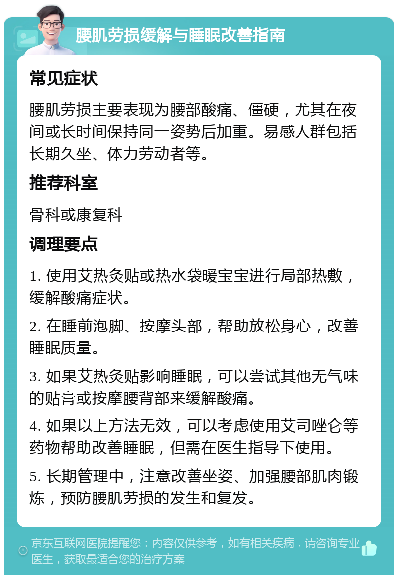 腰肌劳损缓解与睡眠改善指南 常见症状 腰肌劳损主要表现为腰部酸痛、僵硬，尤其在夜间或长时间保持同一姿势后加重。易感人群包括长期久坐、体力劳动者等。 推荐科室 骨科或康复科 调理要点 1. 使用艾热灸贴或热水袋暖宝宝进行局部热敷，缓解酸痛症状。 2. 在睡前泡脚、按摩头部，帮助放松身心，改善睡眠质量。 3. 如果艾热灸贴影响睡眠，可以尝试其他无气味的贴膏或按摩腰背部来缓解酸痛。 4. 如果以上方法无效，可以考虑使用艾司唑仑等药物帮助改善睡眠，但需在医生指导下使用。 5. 长期管理中，注意改善坐姿、加强腰部肌肉锻炼，预防腰肌劳损的发生和复发。