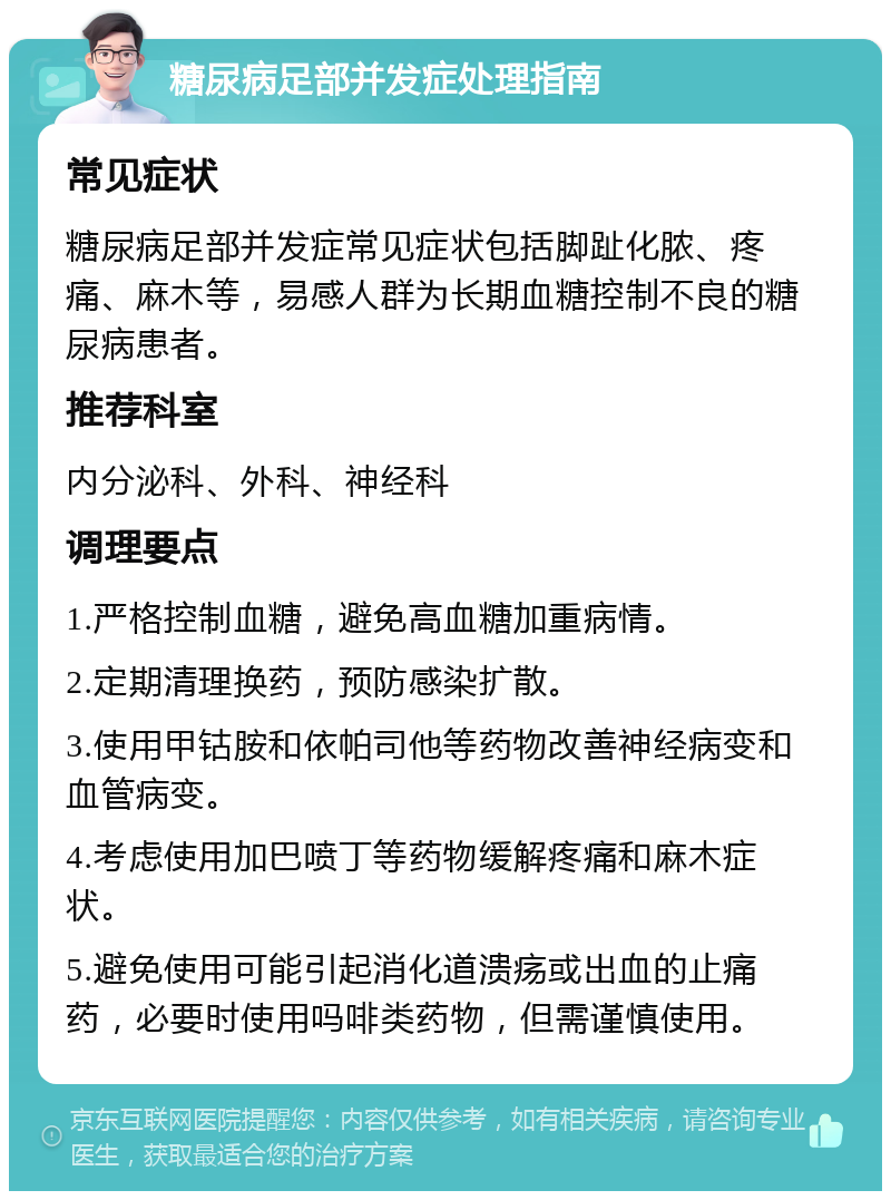 糖尿病足部并发症处理指南 常见症状 糖尿病足部并发症常见症状包括脚趾化脓、疼痛、麻木等，易感人群为长期血糖控制不良的糖尿病患者。 推荐科室 内分泌科、外科、神经科 调理要点 1.严格控制血糖，避免高血糖加重病情。 2.定期清理换药，预防感染扩散。 3.使用甲钴胺和依帕司他等药物改善神经病变和血管病变。 4.考虑使用加巴喷丁等药物缓解疼痛和麻木症状。 5.避免使用可能引起消化道溃疡或出血的止痛药，必要时使用吗啡类药物，但需谨慎使用。