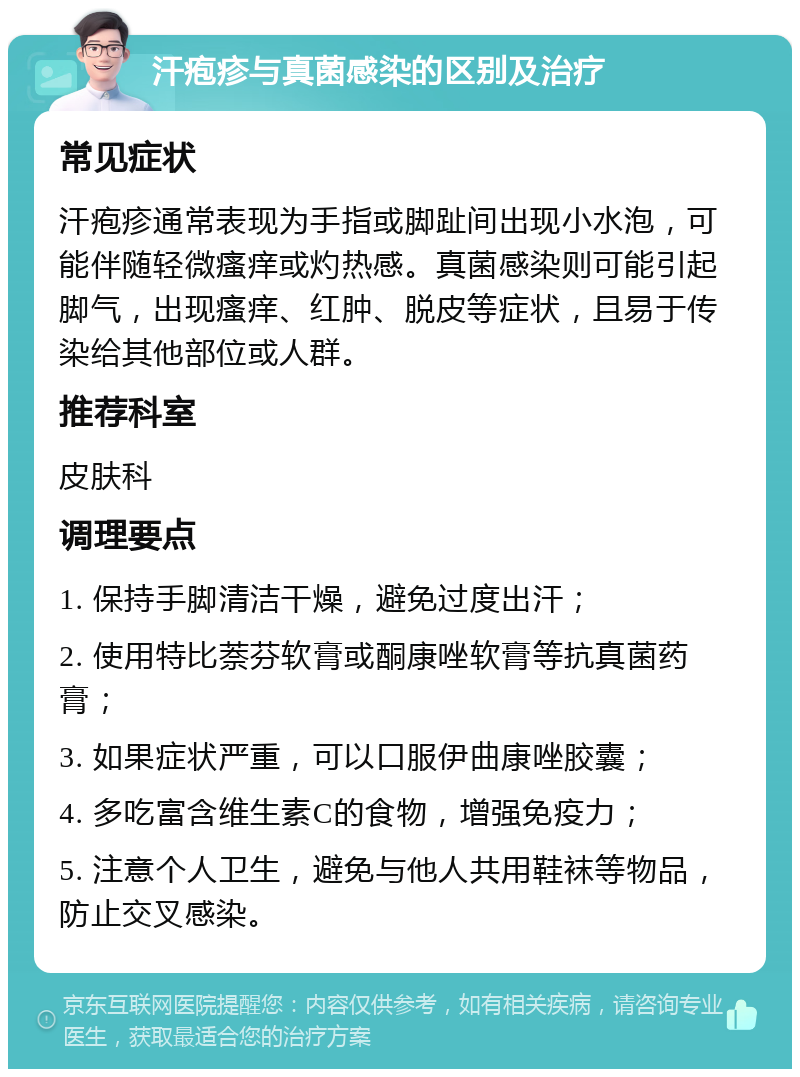 汗疱疹与真菌感染的区别及治疗 常见症状 汗疱疹通常表现为手指或脚趾间出现小水泡，可能伴随轻微瘙痒或灼热感。真菌感染则可能引起脚气，出现瘙痒、红肿、脱皮等症状，且易于传染给其他部位或人群。 推荐科室 皮肤科 调理要点 1. 保持手脚清洁干燥，避免过度出汗； 2. 使用特比萘芬软膏或酮康唑软膏等抗真菌药膏； 3. 如果症状严重，可以口服伊曲康唑胶囊； 4. 多吃富含维生素C的食物，增强免疫力； 5. 注意个人卫生，避免与他人共用鞋袜等物品，防止交叉感染。