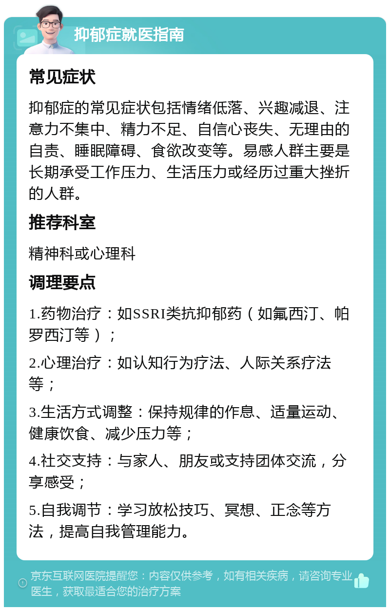 抑郁症就医指南 常见症状 抑郁症的常见症状包括情绪低落、兴趣减退、注意力不集中、精力不足、自信心丧失、无理由的自责、睡眠障碍、食欲改变等。易感人群主要是长期承受工作压力、生活压力或经历过重大挫折的人群。 推荐科室 精神科或心理科 调理要点 1.药物治疗：如SSRI类抗抑郁药（如氟西汀、帕罗西汀等）； 2.心理治疗：如认知行为疗法、人际关系疗法等； 3.生活方式调整：保持规律的作息、适量运动、健康饮食、减少压力等； 4.社交支持：与家人、朋友或支持团体交流，分享感受； 5.自我调节：学习放松技巧、冥想、正念等方法，提高自我管理能力。