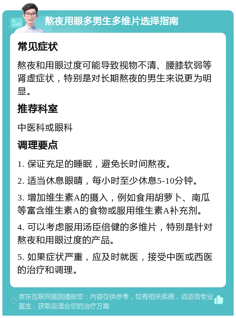 熬夜用眼多男生多维片选择指南 常见症状 熬夜和用眼过度可能导致视物不清、腰膝软弱等肾虚症状，特别是对长期熬夜的男生来说更为明显。 推荐科室 中医科或眼科 调理要点 1. 保证充足的睡眠，避免长时间熬夜。 2. 适当休息眼睛，每小时至少休息5-10分钟。 3. 增加维生素A的摄入，例如食用胡萝卜、南瓜等富含维生素A的食物或服用维生素A补充剂。 4. 可以考虑服用汤臣倍健的多维片，特别是针对熬夜和用眼过度的产品。 5. 如果症状严重，应及时就医，接受中医或西医的治疗和调理。