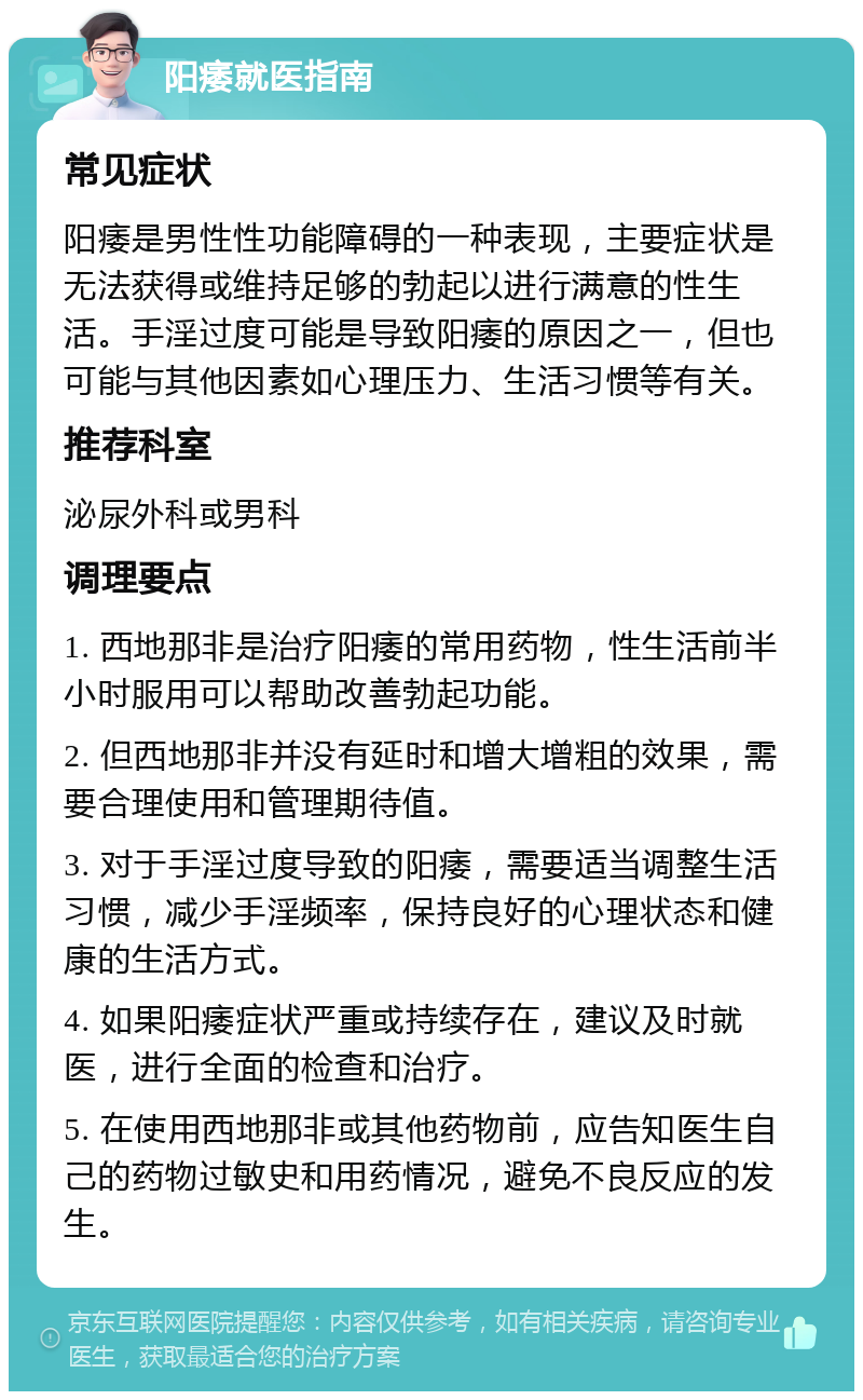 阳痿就医指南 常见症状 阳痿是男性性功能障碍的一种表现，主要症状是无法获得或维持足够的勃起以进行满意的性生活。手淫过度可能是导致阳痿的原因之一，但也可能与其他因素如心理压力、生活习惯等有关。 推荐科室 泌尿外科或男科 调理要点 1. 西地那非是治疗阳痿的常用药物，性生活前半小时服用可以帮助改善勃起功能。 2. 但西地那非并没有延时和增大增粗的效果，需要合理使用和管理期待值。 3. 对于手淫过度导致的阳痿，需要适当调整生活习惯，减少手淫频率，保持良好的心理状态和健康的生活方式。 4. 如果阳痿症状严重或持续存在，建议及时就医，进行全面的检查和治疗。 5. 在使用西地那非或其他药物前，应告知医生自己的药物过敏史和用药情况，避免不良反应的发生。