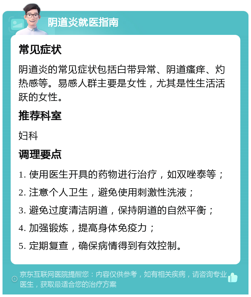 阴道炎就医指南 常见症状 阴道炎的常见症状包括白带异常、阴道瘙痒、灼热感等。易感人群主要是女性，尤其是性生活活跃的女性。 推荐科室 妇科 调理要点 1. 使用医生开具的药物进行治疗，如双唑泰等； 2. 注意个人卫生，避免使用刺激性洗液； 3. 避免过度清洁阴道，保持阴道的自然平衡； 4. 加强锻炼，提高身体免疫力； 5. 定期复查，确保病情得到有效控制。