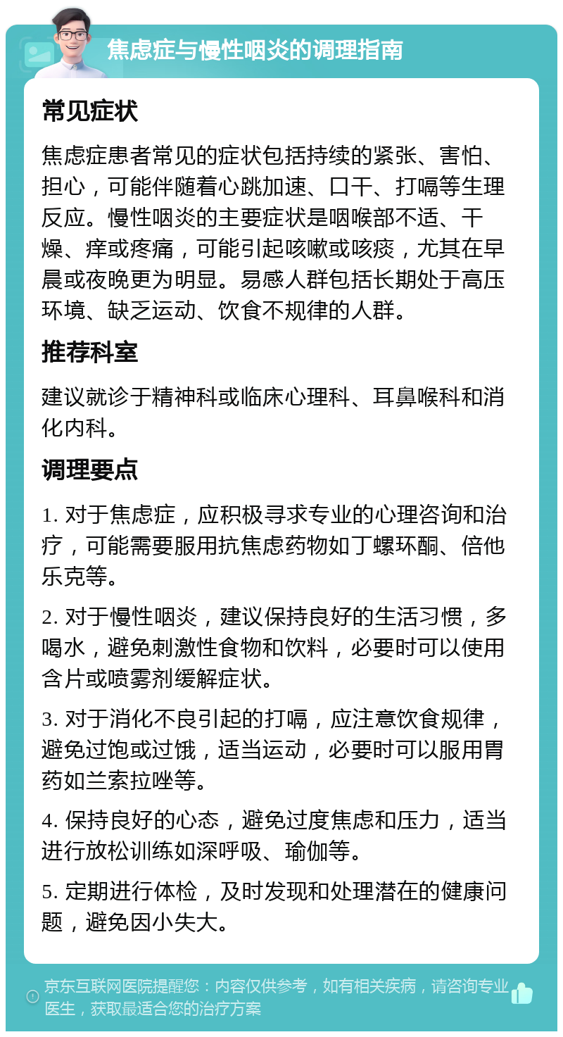 焦虑症与慢性咽炎的调理指南 常见症状 焦虑症患者常见的症状包括持续的紧张、害怕、担心，可能伴随着心跳加速、口干、打嗝等生理反应。慢性咽炎的主要症状是咽喉部不适、干燥、痒或疼痛，可能引起咳嗽或咳痰，尤其在早晨或夜晚更为明显。易感人群包括长期处于高压环境、缺乏运动、饮食不规律的人群。 推荐科室 建议就诊于精神科或临床心理科、耳鼻喉科和消化内科。 调理要点 1. 对于焦虑症，应积极寻求专业的心理咨询和治疗，可能需要服用抗焦虑药物如丁螺环酮、倍他乐克等。 2. 对于慢性咽炎，建议保持良好的生活习惯，多喝水，避免刺激性食物和饮料，必要时可以使用含片或喷雾剂缓解症状。 3. 对于消化不良引起的打嗝，应注意饮食规律，避免过饱或过饿，适当运动，必要时可以服用胃药如兰索拉唑等。 4. 保持良好的心态，避免过度焦虑和压力，适当进行放松训练如深呼吸、瑜伽等。 5. 定期进行体检，及时发现和处理潜在的健康问题，避免因小失大。