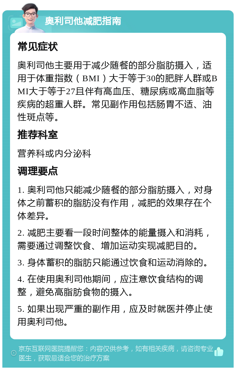 奥利司他减肥指南 常见症状 奥利司他主要用于减少随餐的部分脂肪摄入，适用于体重指数（BMI）大于等于30的肥胖人群或BMI大于等于27且伴有高血压、糖尿病或高血脂等疾病的超重人群。常见副作用包括肠胃不适、油性斑点等。 推荐科室 营养科或内分泌科 调理要点 1. 奥利司他只能减少随餐的部分脂肪摄入，对身体之前蓄积的脂肪没有作用，减肥的效果存在个体差异。 2. 减肥主要看一段时间整体的能量摄入和消耗，需要通过调整饮食、增加运动实现减肥目的。 3. 身体蓄积的脂肪只能通过饮食和运动消除的。 4. 在使用奥利司他期间，应注意饮食结构的调整，避免高脂肪食物的摄入。 5. 如果出现严重的副作用，应及时就医并停止使用奥利司他。