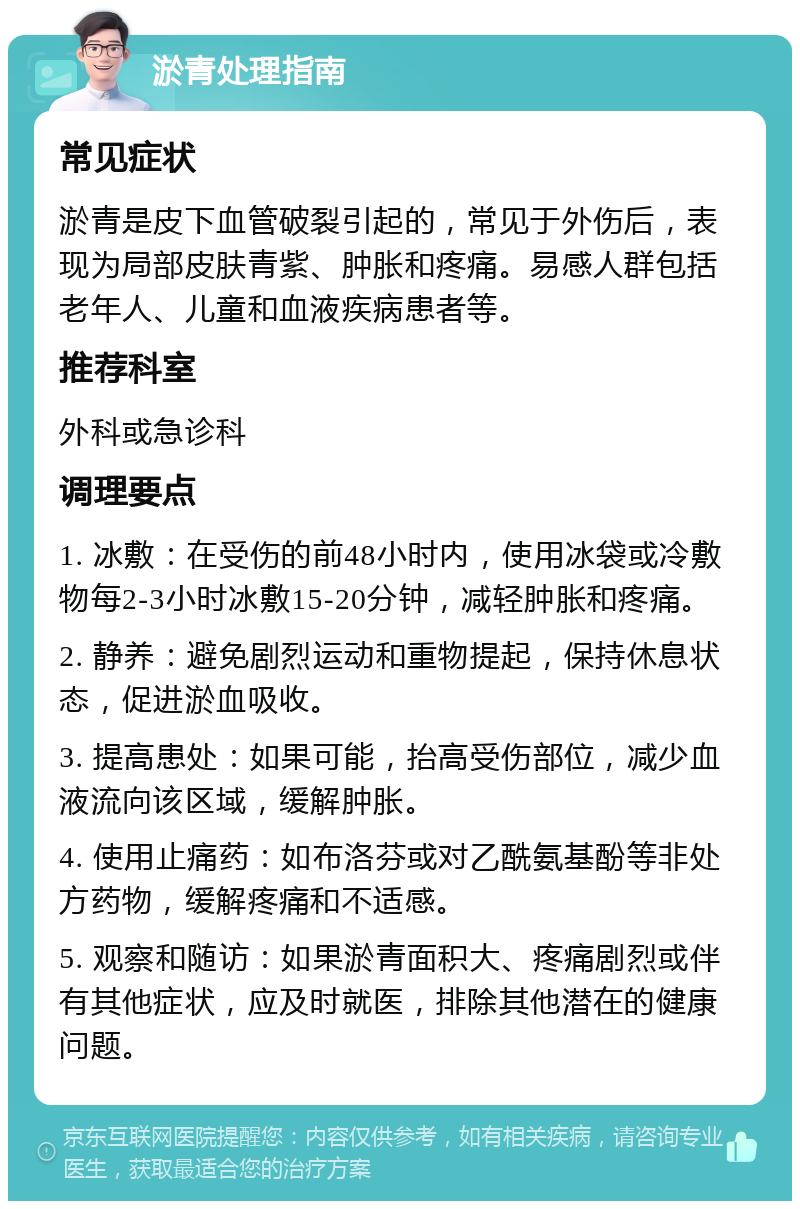 淤青处理指南 常见症状 淤青是皮下血管破裂引起的，常见于外伤后，表现为局部皮肤青紫、肿胀和疼痛。易感人群包括老年人、儿童和血液疾病患者等。 推荐科室 外科或急诊科 调理要点 1. 冰敷：在受伤的前48小时内，使用冰袋或冷敷物每2-3小时冰敷15-20分钟，减轻肿胀和疼痛。 2. 静养：避免剧烈运动和重物提起，保持休息状态，促进淤血吸收。 3. 提高患处：如果可能，抬高受伤部位，减少血液流向该区域，缓解肿胀。 4. 使用止痛药：如布洛芬或对乙酰氨基酚等非处方药物，缓解疼痛和不适感。 5. 观察和随访：如果淤青面积大、疼痛剧烈或伴有其他症状，应及时就医，排除其他潜在的健康问题。