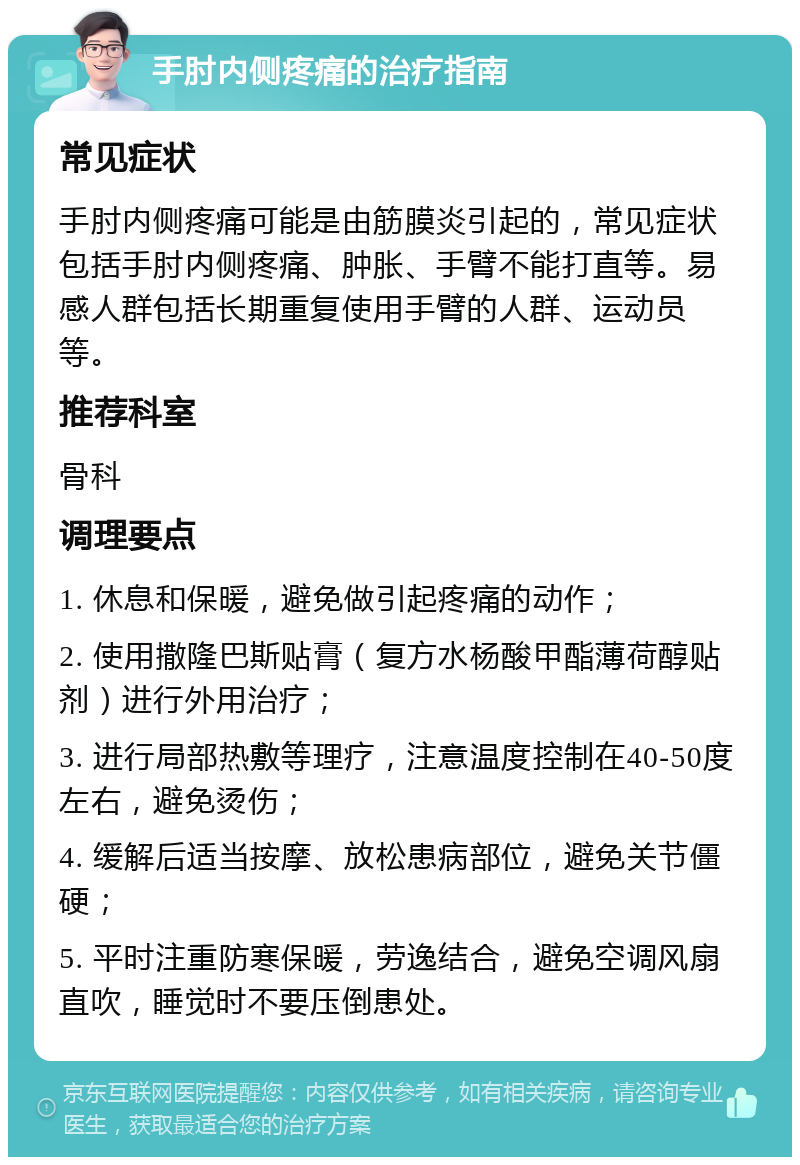 手肘内侧疼痛的治疗指南 常见症状 手肘内侧疼痛可能是由筋膜炎引起的，常见症状包括手肘内侧疼痛、肿胀、手臂不能打直等。易感人群包括长期重复使用手臂的人群、运动员等。 推荐科室 骨科 调理要点 1. 休息和保暖，避免做引起疼痛的动作； 2. 使用撒隆巴斯贴膏（复方水杨酸甲酯薄荷醇贴剂）进行外用治疗； 3. 进行局部热敷等理疗，注意温度控制在40-50度左右，避免烫伤； 4. 缓解后适当按摩、放松患病部位，避免关节僵硬； 5. 平时注重防寒保暖，劳逸结合，避免空调风扇直吹，睡觉时不要压倒患处。