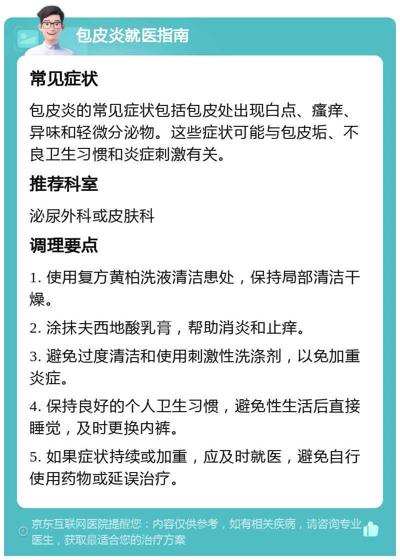 包皮炎就医指南 常见症状 包皮炎的常见症状包括包皮处出现白点、瘙痒、异味和轻微分泌物。这些症状可能与包皮垢、不良卫生习惯和炎症刺激有关。 推荐科室 泌尿外科或皮肤科 调理要点 1. 使用复方黄柏洗液清洁患处，保持局部清洁干燥。 2. 涂抹夫西地酸乳膏，帮助消炎和止痒。 3. 避免过度清洁和使用刺激性洗涤剂，以免加重炎症。 4. 保持良好的个人卫生习惯，避免性生活后直接睡觉，及时更换内裤。 5. 如果症状持续或加重，应及时就医，避免自行使用药物或延误治疗。