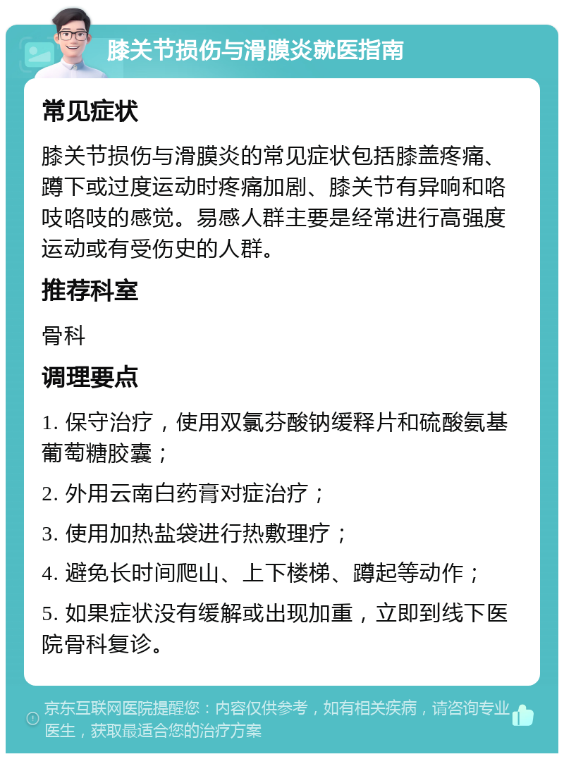 膝关节损伤与滑膜炎就医指南 常见症状 膝关节损伤与滑膜炎的常见症状包括膝盖疼痛、蹲下或过度运动时疼痛加剧、膝关节有异响和咯吱咯吱的感觉。易感人群主要是经常进行高强度运动或有受伤史的人群。 推荐科室 骨科 调理要点 1. 保守治疗，使用双氯芬酸钠缓释片和硫酸氨基葡萄糖胶囊； 2. 外用云南白药膏对症治疗； 3. 使用加热盐袋进行热敷理疗； 4. 避免长时间爬山、上下楼梯、蹲起等动作； 5. 如果症状没有缓解或出现加重，立即到线下医院骨科复诊。