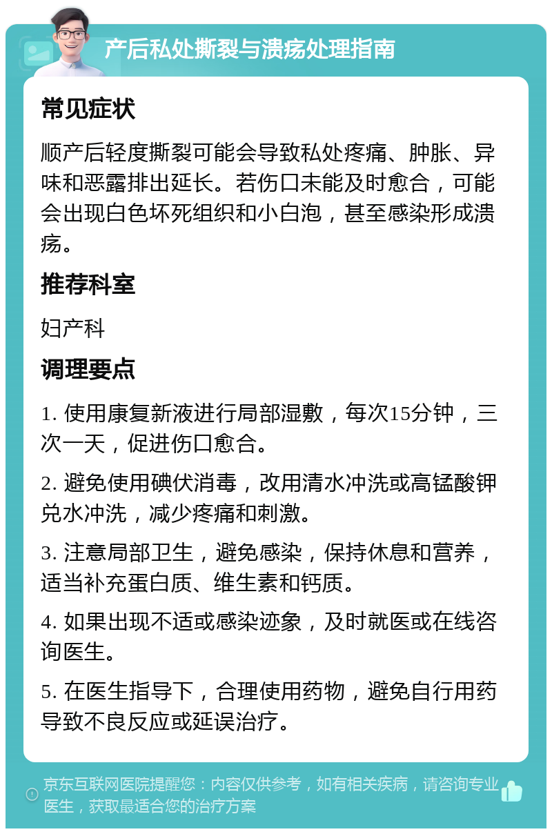 产后私处撕裂与溃疡处理指南 常见症状 顺产后轻度撕裂可能会导致私处疼痛、肿胀、异味和恶露排出延长。若伤口未能及时愈合，可能会出现白色坏死组织和小白泡，甚至感染形成溃疡。 推荐科室 妇产科 调理要点 1. 使用康复新液进行局部湿敷，每次15分钟，三次一天，促进伤口愈合。 2. 避免使用碘伏消毒，改用清水冲洗或高锰酸钾兑水冲洗，减少疼痛和刺激。 3. 注意局部卫生，避免感染，保持休息和营养，适当补充蛋白质、维生素和钙质。 4. 如果出现不适或感染迹象，及时就医或在线咨询医生。 5. 在医生指导下，合理使用药物，避免自行用药导致不良反应或延误治疗。