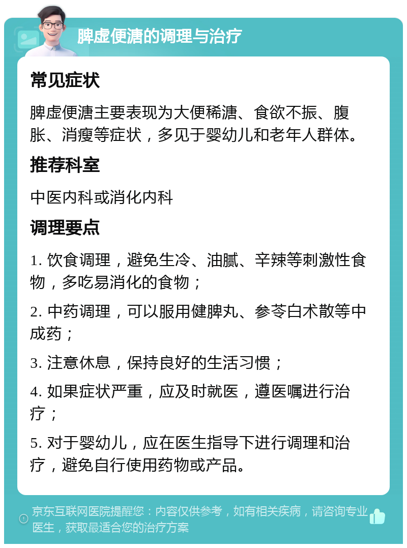 脾虚便溏的调理与治疗 常见症状 脾虚便溏主要表现为大便稀溏、食欲不振、腹胀、消瘦等症状，多见于婴幼儿和老年人群体。 推荐科室 中医内科或消化内科 调理要点 1. 饮食调理，避免生冷、油腻、辛辣等刺激性食物，多吃易消化的食物； 2. 中药调理，可以服用健脾丸、参苓白术散等中成药； 3. 注意休息，保持良好的生活习惯； 4. 如果症状严重，应及时就医，遵医嘱进行治疗； 5. 对于婴幼儿，应在医生指导下进行调理和治疗，避免自行使用药物或产品。