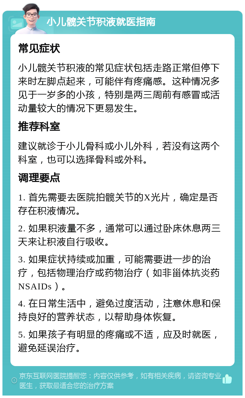 小儿髋关节积液就医指南 常见症状 小儿髋关节积液的常见症状包括走路正常但停下来时左脚点起来，可能伴有疼痛感。这种情况多见于一岁多的小孩，特别是两三周前有感冒或活动量较大的情况下更易发生。 推荐科室 建议就诊于小儿骨科或小儿外科，若没有这两个科室，也可以选择骨科或外科。 调理要点 1. 首先需要去医院拍髋关节的X光片，确定是否存在积液情况。 2. 如果积液量不多，通常可以通过卧床休息两三天来让积液自行吸收。 3. 如果症状持续或加重，可能需要进一步的治疗，包括物理治疗或药物治疗（如非甾体抗炎药NSAIDs）。 4. 在日常生活中，避免过度活动，注意休息和保持良好的营养状态，以帮助身体恢复。 5. 如果孩子有明显的疼痛或不适，应及时就医，避免延误治疗。