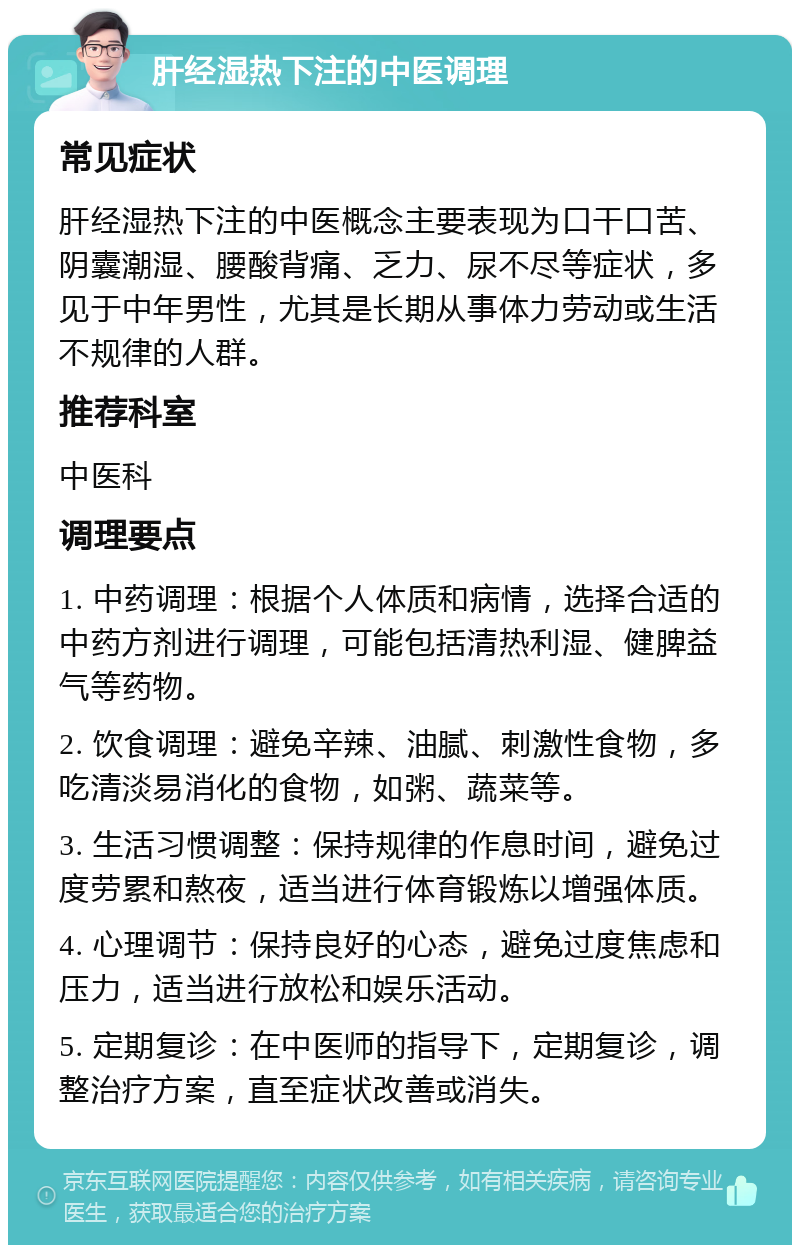 肝经湿热下注的中医调理 常见症状 肝经湿热下注的中医概念主要表现为口干口苦、阴囊潮湿、腰酸背痛、乏力、尿不尽等症状，多见于中年男性，尤其是长期从事体力劳动或生活不规律的人群。 推荐科室 中医科 调理要点 1. 中药调理：根据个人体质和病情，选择合适的中药方剂进行调理，可能包括清热利湿、健脾益气等药物。 2. 饮食调理：避免辛辣、油腻、刺激性食物，多吃清淡易消化的食物，如粥、蔬菜等。 3. 生活习惯调整：保持规律的作息时间，避免过度劳累和熬夜，适当进行体育锻炼以增强体质。 4. 心理调节：保持良好的心态，避免过度焦虑和压力，适当进行放松和娱乐活动。 5. 定期复诊：在中医师的指导下，定期复诊，调整治疗方案，直至症状改善或消失。