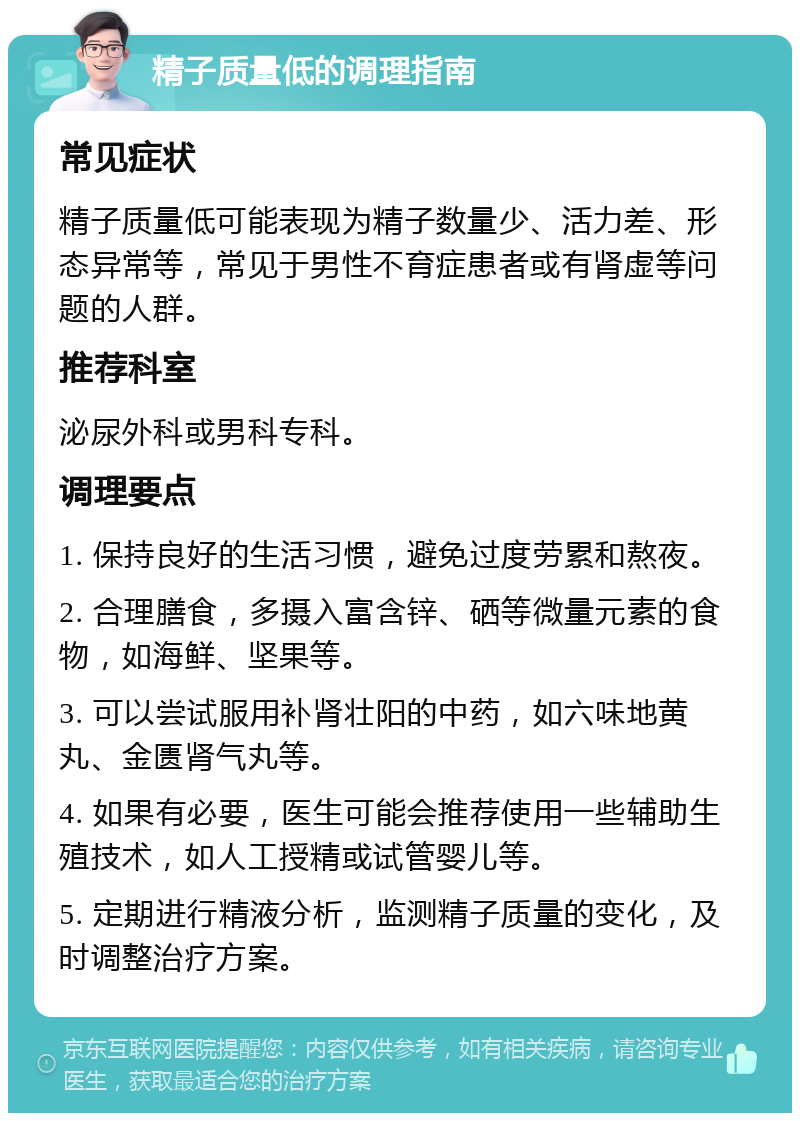 精子质量低的调理指南 常见症状 精子质量低可能表现为精子数量少、活力差、形态异常等，常见于男性不育症患者或有肾虚等问题的人群。 推荐科室 泌尿外科或男科专科。 调理要点 1. 保持良好的生活习惯，避免过度劳累和熬夜。 2. 合理膳食，多摄入富含锌、硒等微量元素的食物，如海鲜、坚果等。 3. 可以尝试服用补肾壮阳的中药，如六味地黄丸、金匮肾气丸等。 4. 如果有必要，医生可能会推荐使用一些辅助生殖技术，如人工授精或试管婴儿等。 5. 定期进行精液分析，监测精子质量的变化，及时调整治疗方案。