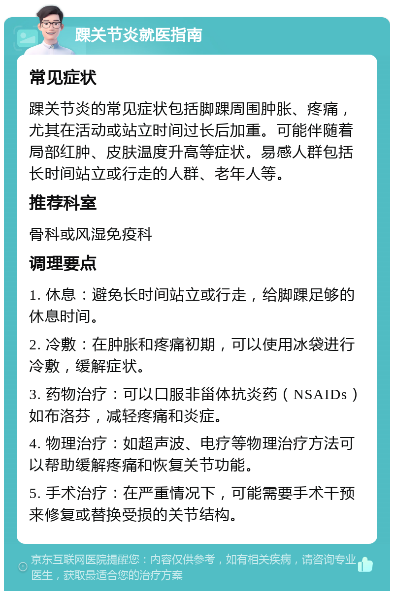 踝关节炎就医指南 常见症状 踝关节炎的常见症状包括脚踝周围肿胀、疼痛，尤其在活动或站立时间过长后加重。可能伴随着局部红肿、皮肤温度升高等症状。易感人群包括长时间站立或行走的人群、老年人等。 推荐科室 骨科或风湿免疫科 调理要点 1. 休息：避免长时间站立或行走，给脚踝足够的休息时间。 2. 冷敷：在肿胀和疼痛初期，可以使用冰袋进行冷敷，缓解症状。 3. 药物治疗：可以口服非甾体抗炎药（NSAIDs）如布洛芬，减轻疼痛和炎症。 4. 物理治疗：如超声波、电疗等物理治疗方法可以帮助缓解疼痛和恢复关节功能。 5. 手术治疗：在严重情况下，可能需要手术干预来修复或替换受损的关节结构。