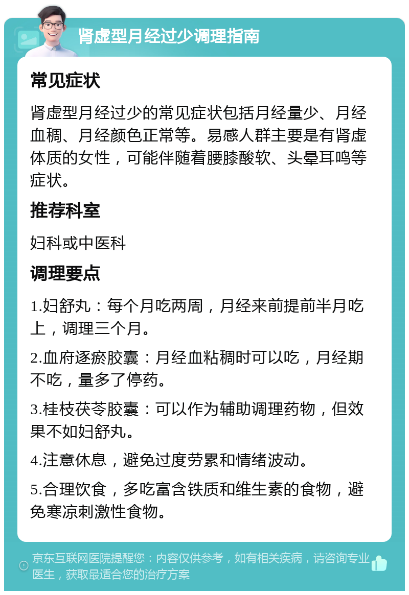 肾虚型月经过少调理指南 常见症状 肾虚型月经过少的常见症状包括月经量少、月经血稠、月经颜色正常等。易感人群主要是有肾虚体质的女性，可能伴随着腰膝酸软、头晕耳鸣等症状。 推荐科室 妇科或中医科 调理要点 1.妇舒丸：每个月吃两周，月经来前提前半月吃上，调理三个月。 2.血府逐瘀胶囊：月经血粘稠时可以吃，月经期不吃，量多了停药。 3.桂枝茯苓胶囊：可以作为辅助调理药物，但效果不如妇舒丸。 4.注意休息，避免过度劳累和情绪波动。 5.合理饮食，多吃富含铁质和维生素的食物，避免寒凉刺激性食物。