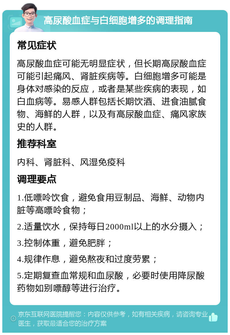 高尿酸血症与白细胞增多的调理指南 常见症状 高尿酸血症可能无明显症状，但长期高尿酸血症可能引起痛风、肾脏疾病等。白细胞增多可能是身体对感染的反应，或者是某些疾病的表现，如白血病等。易感人群包括长期饮酒、进食油腻食物、海鲜的人群，以及有高尿酸血症、痛风家族史的人群。 推荐科室 内科、肾脏科、风湿免疫科 调理要点 1.低嘌呤饮食，避免食用豆制品、海鲜、动物内脏等高嘌呤食物； 2.适量饮水，保持每日2000ml以上的水分摄入； 3.控制体重，避免肥胖； 4.规律作息，避免熬夜和过度劳累； 5.定期复查血常规和血尿酸，必要时使用降尿酸药物如别嘌醇等进行治疗。