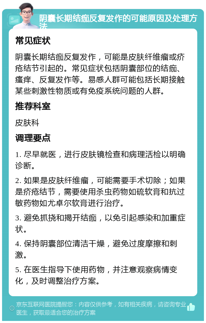 阴囊长期结痂反复发作的可能原因及处理方法 常见症状 阴囊长期结痂反复发作，可能是皮肤纤维瘤或疥疮结节引起的。常见症状包括阴囊部位的结痂、瘙痒、反复发作等。易感人群可能包括长期接触某些刺激性物质或有免疫系统问题的人群。 推荐科室 皮肤科 调理要点 1. 尽早就医，进行皮肤镜检查和病理活检以明确诊断。 2. 如果是皮肤纤维瘤，可能需要手术切除；如果是疥疮结节，需要使用杀虫药物如硫软膏和抗过敏药物如尤卓尔软膏进行治疗。 3. 避免抓挠和揭开结痂，以免引起感染和加重症状。 4. 保持阴囊部位清洁干燥，避免过度摩擦和刺激。 5. 在医生指导下使用药物，并注意观察病情变化，及时调整治疗方案。