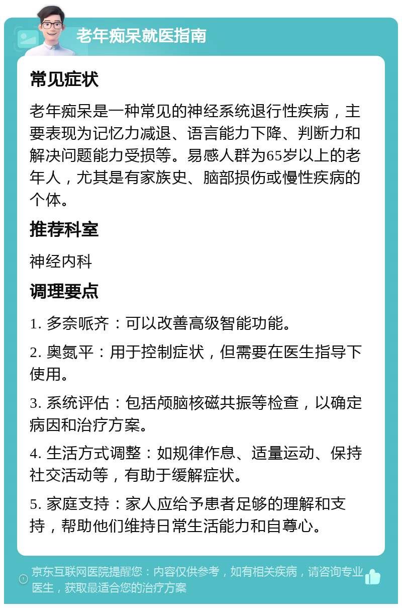 老年痴呆就医指南 常见症状 老年痴呆是一种常见的神经系统退行性疾病，主要表现为记忆力减退、语言能力下降、判断力和解决问题能力受损等。易感人群为65岁以上的老年人，尤其是有家族史、脑部损伤或慢性疾病的个体。 推荐科室 神经内科 调理要点 1. 多奈哌齐：可以改善高级智能功能。 2. 奥氮平：用于控制症状，但需要在医生指导下使用。 3. 系统评估：包括颅脑核磁共振等检查，以确定病因和治疗方案。 4. 生活方式调整：如规律作息、适量运动、保持社交活动等，有助于缓解症状。 5. 家庭支持：家人应给予患者足够的理解和支持，帮助他们维持日常生活能力和自尊心。