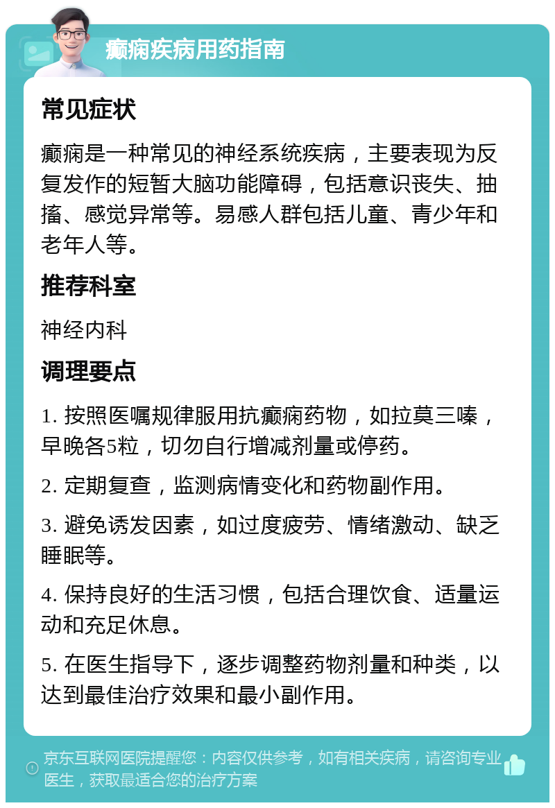 癫痫疾病用药指南 常见症状 癫痫是一种常见的神经系统疾病，主要表现为反复发作的短暂大脑功能障碍，包括意识丧失、抽搐、感觉异常等。易感人群包括儿童、青少年和老年人等。 推荐科室 神经内科 调理要点 1. 按照医嘱规律服用抗癫痫药物，如拉莫三嗪，早晚各5粒，切勿自行增减剂量或停药。 2. 定期复查，监测病情变化和药物副作用。 3. 避免诱发因素，如过度疲劳、情绪激动、缺乏睡眠等。 4. 保持良好的生活习惯，包括合理饮食、适量运动和充足休息。 5. 在医生指导下，逐步调整药物剂量和种类，以达到最佳治疗效果和最小副作用。