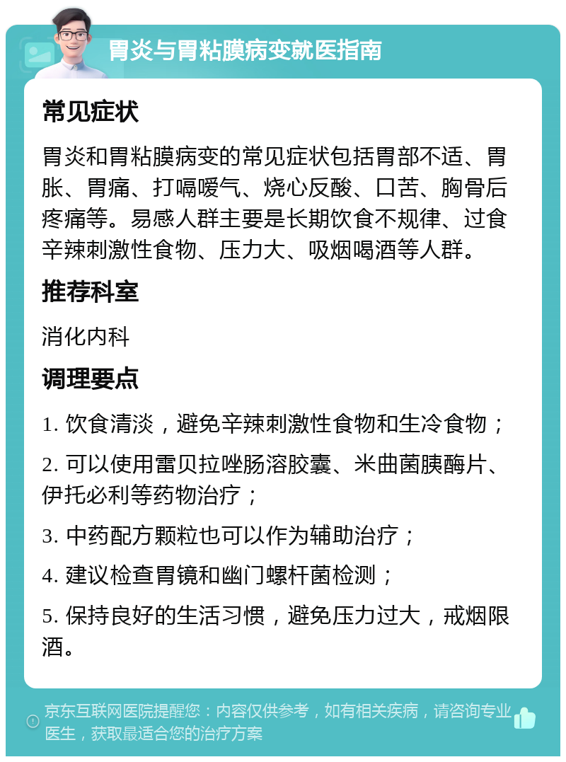 胃炎与胃粘膜病变就医指南 常见症状 胃炎和胃粘膜病变的常见症状包括胃部不适、胃胀、胃痛、打嗝嗳气、烧心反酸、口苦、胸骨后疼痛等。易感人群主要是长期饮食不规律、过食辛辣刺激性食物、压力大、吸烟喝酒等人群。 推荐科室 消化内科 调理要点 1. 饮食清淡，避免辛辣刺激性食物和生冷食物； 2. 可以使用雷贝拉唑肠溶胶囊、米曲菌胰酶片、伊托必利等药物治疗； 3. 中药配方颗粒也可以作为辅助治疗； 4. 建议检查胃镜和幽门螺杆菌检测； 5. 保持良好的生活习惯，避免压力过大，戒烟限酒。