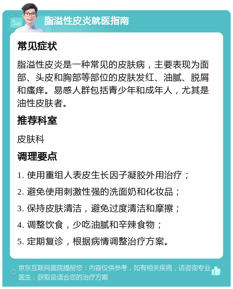 脂溢性皮炎就医指南 常见症状 脂溢性皮炎是一种常见的皮肤病，主要表现为面部、头皮和胸部等部位的皮肤发红、油腻、脱屑和瘙痒。易感人群包括青少年和成年人，尤其是油性皮肤者。 推荐科室 皮肤科 调理要点 1. 使用重组人表皮生长因子凝胶外用治疗； 2. 避免使用刺激性强的洗面奶和化妆品； 3. 保持皮肤清洁，避免过度清洁和摩擦； 4. 调整饮食，少吃油腻和辛辣食物； 5. 定期复诊，根据病情调整治疗方案。