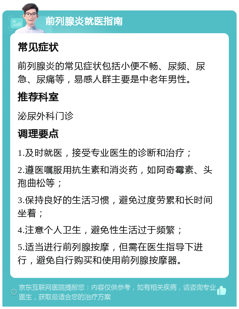 前列腺炎就医指南 常见症状 前列腺炎的常见症状包括小便不畅、尿频、尿急、尿痛等，易感人群主要是中老年男性。 推荐科室 泌尿外科门诊 调理要点 1.及时就医，接受专业医生的诊断和治疗； 2.遵医嘱服用抗生素和消炎药，如阿奇霉素、头孢曲松等； 3.保持良好的生活习惯，避免过度劳累和长时间坐着； 4.注意个人卫生，避免性生活过于频繁； 5.适当进行前列腺按摩，但需在医生指导下进行，避免自行购买和使用前列腺按摩器。